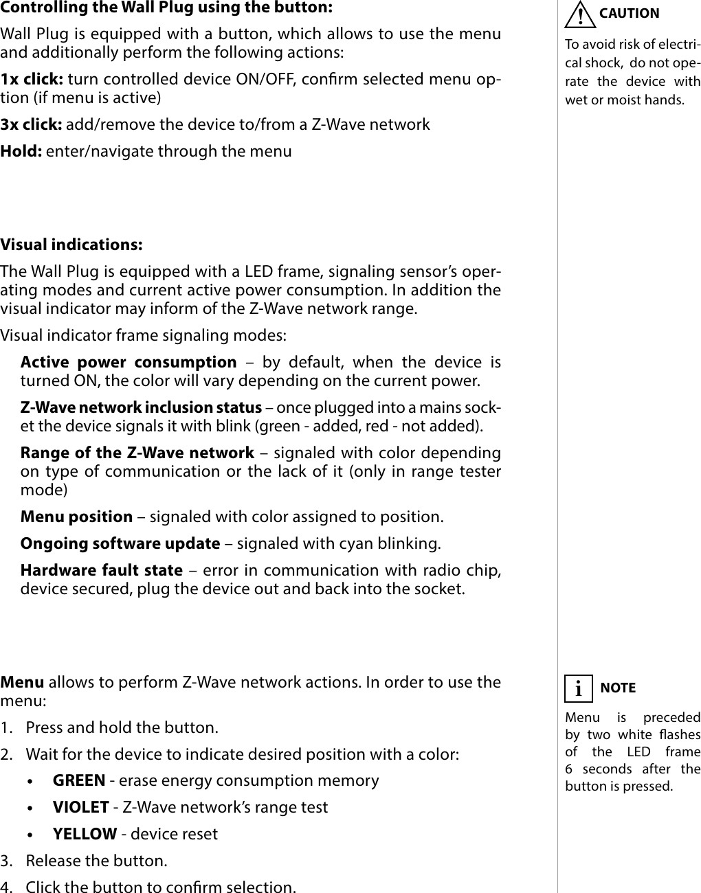 7OPERATING THE DEVICE#5: Operating the deviceControlling the Wall Plug using the button: Wall Plug is equipped with a button, which allows to use the menu and additionally perform the following actions:1x click: turn controlled device ON/OFF, conrm selected menu op-tion (if menu is active)3x click: add/remove the device to/from a Z-Wave networkHold: enter/navigate through the menuVisual indications:The Wall Plug is equipped with a LED frame, signaling sensor’s oper-ating modes and current active power consumption. In addition the visual indicator may inform of the Z-Wave network range.Visual indicator frame signaling modes:Active power consumption – by default, when the device is turned ON, the color will vary depending on the current power.Z-Wave network inclusion status – once plugged into a mains sock-et the device signals it with blink (green - added, red - not added).Range of the Z-Wave network – signaled with color depending on type of communication or the lack of it (only in range tester mode)Menu position – signaled with color assigned to position.Ongoing software update – signaled with cyan blinking.Hardware fault state – error in communication with radio chip, device secured, plug the device out and back into the socket.Menu allows to perform Z-Wave network actions. In order to use the menu:1.  Press and hold the button.2.  Wait for the device to indicate desired position with a color:•  GREEN - erase energy consumption memory•  VIOLET - Z-Wave network’s range test•  YELLOW - device reset3.  Release the button.4.  Click the button to conrm selection.NOTEMenu is preceded by two white ashes of the LED frame  6 seconds after the button is pressed.iCAUTIONTo avoid risk of electri-cal shock,  do not ope-rate the device with wet or moist hands.!
