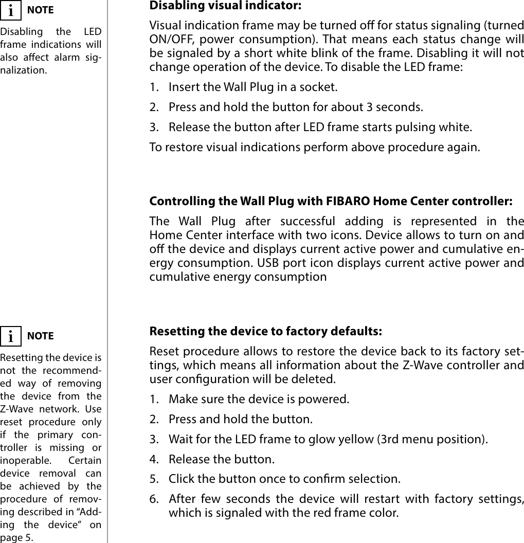 8OPERATING THE DEVICEResetting the device to factory defaults:  Reset procedure allows to restore the device back to its factory set-tings, which means all information about the Z-Wave controller and user conguration will be deleted.1.  Make sure the device is powered.2.  Press and hold the button.3.  Wait for the LED frame to glow yellow (3rd menu position).4.  Release the button.5.  Click the button once to conrm selection.6.  After few seconds the device will restart with factory settings, which is signaled with the red frame color.NOTEResetting the device is not the recommend-ed way of removing the device from the Z-Wave network. Use reset procedure only if the primary con-troller is missing or inoperable. Certain device removal can be achieved by the procedure of remov-ing described in “Add-ing the device” on  page 5.iControlling the Wall Plug with FIBARO Home Center controller: The Wall Plug after successful adding is represented in the Home Center interface with two icons. Device allows to turn on and o the device and displays current active power and cumulative en-ergy consumption. USB port icon displays current active power and cumulative energy consumptionDisabling visual indicator:Visual indication frame may be turned o for status signaling (turned ON/OFF, power consumption). That means each status change will be signaled by a short white blink of the frame. Disabling it will not change operation of the device. To disable the LED frame:1.  Insert the Wall Plug in a socket.2.  Press and hold the button for about 3 seconds.3.  Release the button after LED frame starts pulsing white.To restore visual indications perform above procedure again.NOTEDisabling the LED frame indications will also aect alarm sig-nalization.i