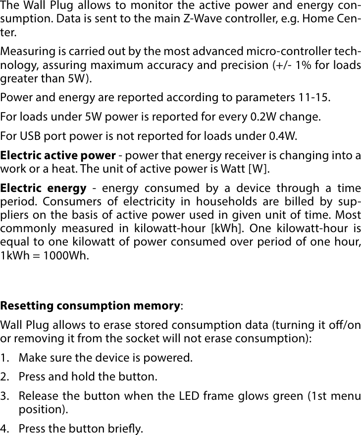 9POWER AND ENERGY CONSUMPTION#6: Power and energy consumptionThe Wall Plug allows to monitor the active power and energy con-sumption. Data is sent to the main Z-Wave controller, e.g. Home Cen-ter. Measuring is carried out by the most advanced micro-controller tech-nology, assuring maximum accuracy and precision (+/- 1% for loads greater than 5W).Power and energy are reported according to parameters 11-15. For loads under 5W power is reported for every 0.2W change. For USB port power is not reported for loads under 0.4W.Electric active power - power that energy receiver is changing into a work or a heat. The unit of active power is Watt [W].Electric energy - energy consumed by a device through a time period. Consumers of electricity in households are billed by sup-pliers on the basis of active power used in given unit of time. Most commonly measured in kilowatt-hour [kWh]. One kilowatt-hour is equal to one kilowatt of power consumed over period of one hour,  1kWh = 1000Wh.Resetting consumption memory:Wall Plug allows to erase stored consumption data (turning it o/on or removing it from the socket will not erase consumption):1.  Make sure the device is powered.2.  Press and hold the button.3.  Release the button when the LED frame glows green (1st menu position).4.  Press the button briey.