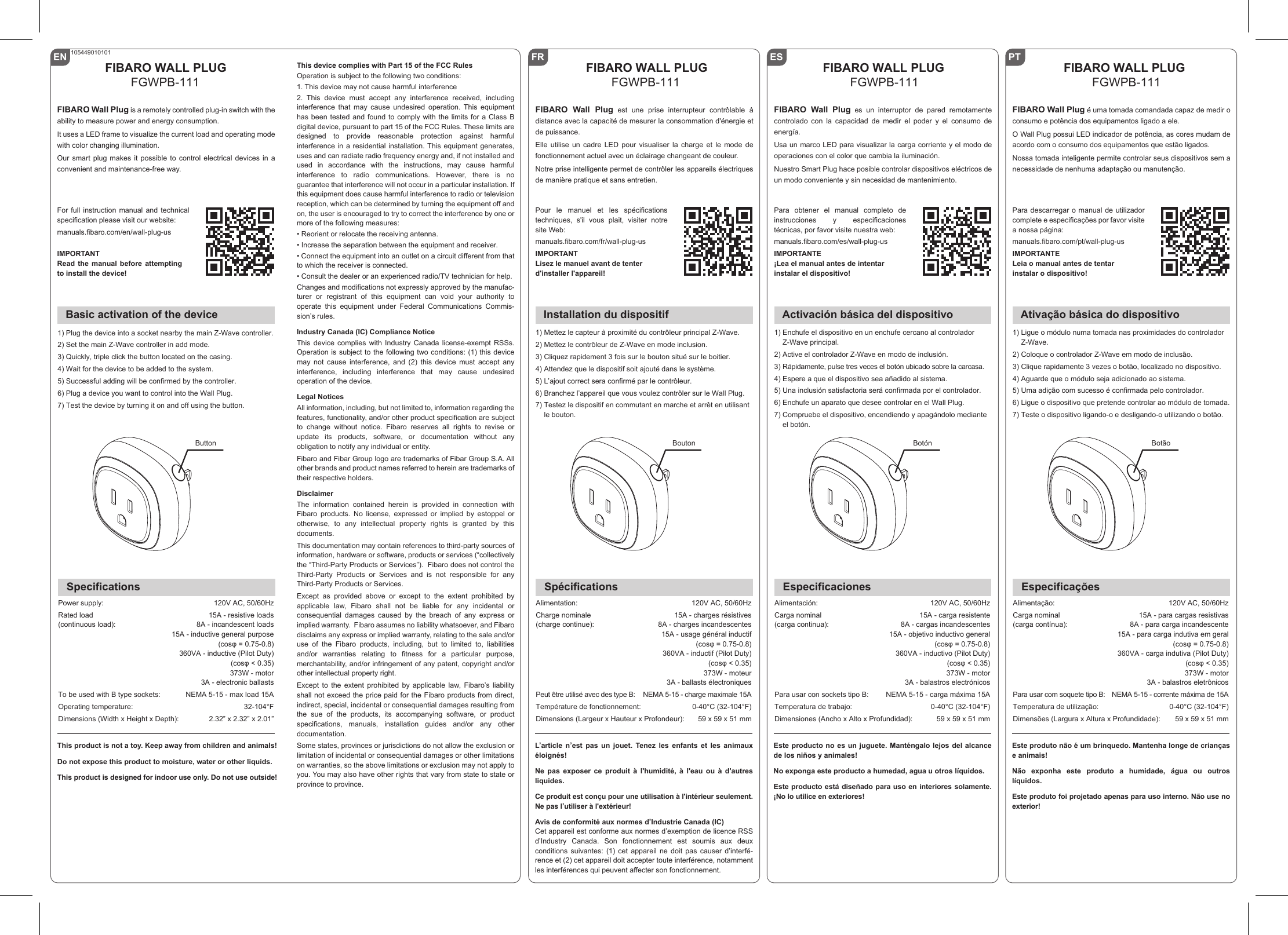 ENBasic activation of the deviceFIBARO WALL PLUGFGWPB-111SpecificationsPower supply:Rated load(continuous load):To be used with B type sockets:Operating temperature:Dimensions (Width x Height x Depth):120V AC, 50/60Hz15A - resistive loads8A - incandescent loads15A - inductive general purpose(cosφ = 0.75-0.8)360VA - inductive (Pilot Duty)(cosφ &lt; 0.35)373W - motor3A - electronic ballastsNEMA 5-15 - max load 15A32-104°F2.32” x 2.32” x 2.01”For full instruction manual and technical specification please visit our website: manuals.fibaro.com/en/wall-plug-usIMPORTANTRead the manual before attempting to install the device!1) Plug the device into a socket nearby the main Z-Wave controller.2) Set the main Z-Wave controller in add mode.3) Quickly, triple click the button located on the casing.4) Wait for the device to be added to the system.5) Successful adding will be confirmed by the controller.6) Plug a device you want to control into the Wall Plug.7) Test the device by turning it on and off using the button.FIBARO Wall Plug is a remotely controlled plug-in switch with the ability to measure power and energy consumption.It uses a LED frame to visualize the current load and operating mode with color changing illumination. Our smart plug makes it possible to control electrical devices in a convenient and maintenance-free way. 105449010101ButtonThis device complies with Part 15 of the FCC RulesOperation is subject to the following two conditions:1. This device may not cause harmful interference2.  This  device  must  accept  any  interference  received,  including interference  that  may  cause  undesired  operation.  This  equipment has been tested and found to comply with the limits for a Class B digital device, pursuant to part 15 of the FCC Rules. These limits are designed to provide reasonable protection against harmful interference in a residential installation. This equipment generates, uses and can radiate radio frequency energy and, if not installed and used in accordance with the instructions, may cause harmful interference  to  radio  communications.  However,  there  is  no guarantee that interference will not occur in a particular installation. If this equipment does cause harmful interference to radio or television reception, which can be determined by turning the equipment off and on, the user is encouraged to try to correct the interference by one or more of the following measures:• Reorient or relocate the receiving antenna.• Increase the separation between the equipment and receiver.• Connect the equipment into an outlet on a circuit different from that to which the receiver is connected.• Consult the dealer or an experienced radio/TV technician for help.Changes and modifications not expressly approved by the manufac-turer  or  registrant  of  this  equipment  can  void  your  authority  to operate  this  equipment  under  Federal  Communications  Commis-sion’s rules.Industry Canada (IC) Compliance NoticeThis  device complies  with Industry  Canada license-exempt  RSSs. Operation is subject to the following two conditions: (1) this device may not cause interference, and (2) this device must accept any interference, including interference that may cause undesired operation of the device.Legal NoticesAll information, including, but not limited to, information regarding the features, functionality, and/or other product specification are subject to  change  without  notice.  Fibaro  reserves  all  rights  to  revise  or update its products, software, or documentation without any obligation to notify any individual or entity.Fibaro and Fibar Group logo are trademarks of Fibar Group S.A. All other brands and product names referred to herein are trademarks of their respective holders.DisclaimerThe information contained herein is provided in connection with Fibaro  products.  No  license,  expressed  or  implied  by estoppel  or otherwise, to any intellectual property rights is granted by this documents.This documentation may contain references to third-party sources of information, hardware or software, products or services (“collectively the “Third-Party Products or Services”).  Fibaro does not control the Third-Party Products or Services and is not responsible for any Third-Party Products or Services.Except as provided above or except to the extent prohibited by applicable law, Fibaro shall not be liable for any incidental or consequential  damages  caused  by  the  breach  of  any  express  or implied warranty.  Fibaro assumes no liability whatsoever, and Fibaro disclaims any express or implied warranty, relating to the sale and/or use of the Fibaro products, including, but to limited to, liabilities and/or warranties relating to fitness for a particular purpose, merchantability, and/or infringement of any patent, copyright and/or other intellectual property right. Except to the extent prohibited by applicable law, Fibaro’s liability shall not exceed the price paid for the Fibaro products from direct, indirect, special, incidental or consequential damages resulting from the sue of the products, its accompanying software, or product specifications, manuals, installation guides and/or any other documentation. Some states, provinces or jurisdictions do not allow the exclusion or limitation of incidental or consequential damages or other limitations on warranties, so the above limitations or exclusion may not apply to you. You may also have other rights that vary from state to state or province to province.This product is not a toy. Keep away from children and animals!Do not expose this product to moisture, water or other liquids. This product is designed for indoor use only. Do not use outside!FR FIBARO WALL PLUGFGWPB-111Pour le manuel et les spécifications techniques,  s&apos;il  vous  plait,  visiter  notre site Web: manuals.fibaro.com/fr/wall-plug-usIMPORTANTLisez le manuel avant de tenterd&apos;installer l&apos;appareil!FIBARO Wall Plug est une prise interrupteur contrôlable à distance avec la capacité de mesurer la consommation d&apos;énergie et de puissance.Elle utilise un cadre LED pour visualiser la charge et le mode de fonctionnement actuel avec un éclairage changeant de couleur.Notre prise intelligente permet de contrôler les appareils électriques de manière pratique et sans entretien.Installation du dispositif1) Mettez le capteur à proximité du contrôleur principal Z-Wave.2) Mettez le contrôleur de Z-Wave en mode inclusion.3) Cliquez rapidement 3 fois sur le bouton situé sur le boitier.4) Attendez que le dispositif soit ajouté dans le système.5) L’ajout correct sera confirmé par le contrôleur.6) Branchez l’appareil que vous voulez contrôler sur le Wall Plug.7) Testez le dispositif en commutant en marche et arrêt en utilisant le bouton.BoutonSpécificationsAlimentation:Charge nominale(charge continue):Peut être utilisé avec des type B:Température de fonctionnement:Dimensions (Largeur x Hauteur x Profondeur):120V AC, 50/60Hz15A - charges résistives8A - charges incandescentes15A - usage général inductif(cosφ = 0.75-0.8)360VA - inductif (Pilot Duty)(cosφ &lt; 0.35)373W - moteur3A - ballasts électroniquesNEMA 5-15 - charge maximale 15A0-40°C (32-104°F)59 x 59 x 51 mmL’article n’est pas un jouet. Tenez les enfants et les animaux éloignés! Ne pas exposer ce produit à l&apos;humidité, à l&apos;eau ou à d&apos;autres liquides.Ce produit est conçu pour une utilisation à l&apos;intérieur seulement. Ne pas l’utiliser à l&apos;extérieur!Avis de conformité aux normes d’Industrie Canada (IC)Cet appareil est conforme aux normes d’exemption de licence RSS d’Industry  Canada.  Son  fonctionnement  est  soumis  aux  deux conditions suivantes: (1) cet appareil ne doit pas causer d’interfé-rence et (2) cet appareil doit accepter toute interférence, notamment les interférences qui peuvent affecter son fonctionnement.ES FIBARO WALL PLUGFGWPB-111Para obtener el manual completo de instrucciones y especificaciones técnicas, por favor visite nuestra web: manuals.fibaro.com/es/wall-plug-usIMPORTANTE¡Lea el manual antes de intentarinstalar el dispositivo!FIBARO Wall Plug es un interruptor de pared remotamente controlado con la capacidad de medir el poder y el consumo de energía.Usa un marco LED para visualizar la carga corriente y el modo de operaciones con el color que cambia la iluminación.Nuestro Smart Plug hace posible controlar dispositivos eléctricos de un modo conveniente y sin necesidad de mantenimiento.Activación básica del dispositivo1) Enchufe el dispositivo en un enchufe cercano al controlador Z-Wave principal.2) Active el controlador Z-Wave en modo de inclusión.3) Rápidamente, pulse tres veces el botón ubicado sobre la carcasa.4) Espere a que el dispositivo sea añadido al sistema.5) Una inclusión satisfactoria será confirmada por el controlador.6) Enchufe un aparato que desee controlar en el Wall Plug.7) Compruebe el dispositivo, encendiendo y apagándolo mediante el botón.BotónEspecificacionesAlimentación:Carga nominal(carga continua):Para usar con sockets tipo B:Temperatura de trabajo:Dimensiones (Ancho x Alto x Profundidad):120V AC, 50/60Hz15A - carga resistente8A - cargas incandescentes15A - objetivo inductivo general(cosφ = 0.75-0.8)360VA - inductivo (Pilot Duty)(cosφ &lt; 0.35)373W - motor3A - balastros electrónicosNEMA 5-15 - carga máxima 15A0-40°C (32-104°F)59 x 59 x 51 mmEste producto no es un juguete. Manténgalo lejos del alcance de los niños y animales!No exponga este producto a humedad, agua u otros líquidos.Este producto está diseñado para uso en interiores solamente. ¡No lo utilice en exteriores!PT FIBARO WALL PLUGFGWPB-111Para descarregar o manual de utilizador complete e especificações por favor visite a nossa página: manuals.fibaro.com/pt/wall-plug-usIMPORTANTELeia o manual antes de tentarinstalar o dispositivo!FIBARO Wall Plug é uma tomada comandada capaz de medir o consumo e potência dos equipamentos ligado a ele.O Wall Plug possui LED indicador de potência, as cores mudam de acordo com o consumo dos equipamentos que estão ligados.Nossa tomada inteligente permite controlar seus dispositivos sem a necessidade de nenhuma adaptação ou manutenção.Ativação básica do dispositivo1) Ligue o módulo numa tomada nas proximidades do controlador Z-Wave.2) Coloque o controlador Z-Wave em modo de inclusão.3) Clique rapidamente 3 vezes o botão, localizado no dispositivo.4) Aguarde que o módulo seja adicionado ao sistema.5) Uma adição com sucesso é confirmada pelo controlador.6) Ligue o dispositivo que pretende controlar ao módulo de tomada.7) Teste o dispositivo ligando-o e desligando-o utilizando o botão.BotãoEspecificaçõesAlimentação:Carga nominal(carga contínua):Para usar com soquete tipo B:Temperatura de utilização:Dimensões (Largura x Altura x Profundidade):120V AC, 50/60Hz15A - para cargas resistivas8A - para carga incandescente15A - para carga indutiva em geral(cosφ = 0.75-0.8)360VA - carga indutiva (Pilot Duty)(cosφ &lt; 0.35)373W - motor3A - balastros eletrônicosNEMA 5-15 - corrente máxima de 15A0-40°C (32-104°F)59 x 59 x 51 mmEste produto não é um brinquedo. Mantenha longe de crianças e animais!Não exponha este produto a humidade, água ou outros líquidos.Este produto foi projetado apenas para uso interno. Não use no exterior!