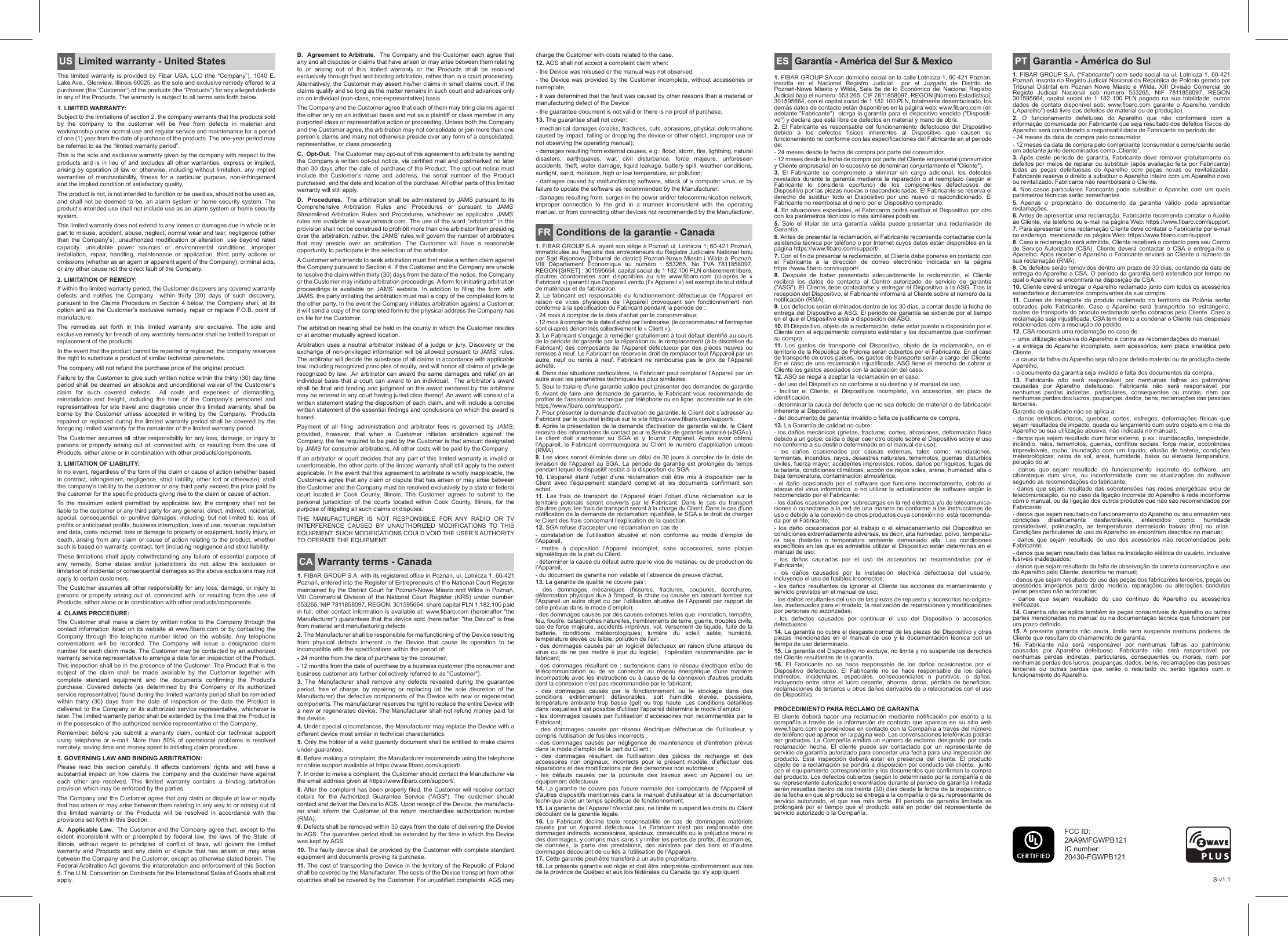 Limited warranty - United StatesThis  limited  warranty  is provided  by  Fibar  USA, LLC  (the  “Company”), 1040  E. Lake Ave., Glenview, Illinois 60025, as the sole and exclusive remedy offered to a purchaser (the “Customer”) of the products (the “Products”) for any alleged defects in any of the Products. The warranty is subject to all terms sets forth below. 1. LIMITED WARRANTY:Subject to the limitations of section 2, the company warrants that the products sold by the company to the customer will be free from defects in material and workmanship under normal use and regular service and maintenance for a period of one (1) year from the date of purchase of the products. The one-year period may be referred to as the “limited warranty period”.This is the sole and exclusive warranty given by the company with respect to the products and is in lieu of and excludes all other warranties, express or implied, arising by operation of law or otherwise, including without limitation, any implied warranties of merchantability, fitness for a particular purpose, non-infringement and the implied condition of satisfactory quality.The product is not, is not intended to function or be used as, should not be used as, and shall  not be deemed to  be, an alarm system  or home security system. The product’s intended use shall not include use as an alarm system or home security system. This limited warranty does not extend to any losses or damages due in whole or in part to misuse, accident, abuse, neglect, normal wear and tear, negligence (other than the Company’s), unauthorized modification or alteration, use beyond rated capacity, unsuitable power sources or environmental conditions, improper installation, repair, handling, maintenance or application, third party actions or omissions (whether as an agent or apparent agent of the Company), criminal acts, or any other cause not the direct fault of the Company.2. LIMITATION OF REMEDY:If within the limited warranty period, the Customer discovers any covered warranty defects and notifies the Company  within thirty (30) days of such discovery, pursuant to the Claims Procedure in Section 4 below, the Company shall, at its option and as the Customer’s exclusive remedy, repair or replace F.O.B. point of manufacture.The  remedies  set  forth  in  this  limited  warranty  are  exclusive.  The  sole  and exclusive remedy for breach of any warranty hereunder shall be limited to repair or replacement of the products.  In the event that the product cannot be repaired or replaced, the company reserves the right to substitute a product of similar technical parameters.The company will not refund the purchase price of the original product. Failure by the Customer to give such written notice within the thirty (30) day time period shall be deemed an absolute and unconditional waiver of the Customer’s claim  for  such  covered  defects.    All  costs  and  expenses  of  dismantling, reinstallation and freight, including the time of the Company’s personnel and representatives for site travel and diagnosis under this limited warranty, shall be borne  by  the  Customer  unless  accepted in  writing by  the Company.   Products repaired or replaced during the limited warranty period shall be covered by the foregoing limited warranty for the remainder of the limited warranty period. The Customer assumes all other responsibility for any loss, damage, or injury to persons or property arising out of, connected with, or resulting from the use of Products, either alone or in combination with other products/components.3. LIMITATION OF LIABILITY:In no event, regardless of the form of the claim or cause of action (whether based in contract, infringement, negligence, strict liability, other tort or otherwise), shall the company’s liability to the customer or any third party exceed the price paid by the customer for the specific products giving rise to the claim or cause of action. To the maximum extent permitted by applicable law, the company shall not be liable to the customer or any third party for any general, direct, indirect, incidental, special, consequential, or punitive damages, including, but not limited to, loss of profits or anticipated profits, business interruption, loss of use, revenue, reputation and data, costs incurred, loss or damage to property or equipment, bodily injury, or death, arising from any claim or cause of action relating to the product, whether such is based on warranty, contract, tort (including negligence and strict liability.These limitations shall apply notwithstanding any failure of essential purpose of any  remedy.  Some  states  and/or  jurisdictions  do  not  allow  the  exclusion  or limitation of incidental or consequential damages so the above exclusions may not apply to certain customers.      The Customer assumes all other responsibility for any loss, damage, or injury to persons or property arising out of, connected with, or resulting from the use of Products, either alone or in combination with other products/components.4. CLAIMS PROCEDURE: The Customer shall make a claim by written notice to the Company through the contact information listed on its website at www.fibaro.com or by contacting the Company  through  the  telephone  number  listed  on  the  website.  Any  telephone conversations  will  be  recorded.  The  Company  will  issue  a  designated  claim number for each claim made. The Customer may be contacted by an authorized warranty service representative to arrange a date for an inspection of the Product. This inspection shall be in the presence of the Customer. The Product that is the subject of the claim shall be made available by the Customer together with complete  standard  equipment  and  the  documents  confirming  the  Product’s purchase.  Covered  defects  (as  determined  by  the  Company  or  its  authorized service representative) found during the limited warranty period shall be remedied within thirty (30) days from the date of inspection or the date the Product is delivered to the Company or its authorized service representative, whichever is later. The limited warranty period shall be extended by the time that the Product is in the possession of the authorized service representative or the Company.Remember: before you submit a warranty claim, contact our technical support using  telephone  or  e-mail.  More  than  50%  of  operational  problems  is  resolved remotely, saving time and money spent to initiating claim procedure.5. GOVERNING LAW AND BINDING ARBITRATION: Please  read  this  section  carefully.  It  affects  customers’  rights  and  will  have  a substantial impact on how claims the company and the customer have against each  other  are  resolved.  This  limited  warranty  contains  a  binding  arbitration provision which may be enforced by the parties.The Company and the Customer agree that any claim or dispute at law or equity that has arisen or may arise between them relating in any way to or arising out of this limited warranty or the Products will be resolved in accordance with the provisions set forth in this Section.A.  Applicable Law.  The Customer and the Company agree that, except to the extent inconsistent with or preempted by federal law, the laws of the State of Illinois, without regard to principles of conflict of laws, will govern the limited warranty and Products and any claim or dispute that has arisen or may arise between the Company and the Customer, except as otherwise stated herein. The Federal Arbitration Act governs the interpretation and enforcement of this Section 5. The U.N. Convention on Contracts for the International Sales of Goods shall not apply.B.  Agreement to Arbitrate.  The Company and the Customer each agree that any and all disputes or claims that have arisen or may arise between them relating to or arising out of this limited warranty or the Products shall be resolved exclusively through final and binding arbitration, rather than in a court proceeding. Alternatively, the Customer may assert his/her claims in small claims court, if the claims qualify and so long as the matter remains in such court and advances only on an individual (non-class, non-representative) basis. The Company and the Customer agree that each of them may bring claims against the other only on an individual basis and not as a plaintiff or class member in any purported class or representative action or proceeding. Unless both the Company and the Customer agree, the arbitration may not consolidate or join more than one person’s claims and many not otherwise preside over any form of a consolidated, representative, or class proceeding.C.  Opt-Out.  The Customer may opt-out of this agreement to arbitrate by sending the Company a written opt-out notice, via certified mail and postmarked no later than 30 days after the date of purchase of the Product. The opt-out notice must include the Customer’s name and address, the serial number of the Product purchased, and the date and location of the purchase. All other parts of this limited warranty will still apply. D.  Procedures.  The arbitration shall be administered by JAMS pursuant to its Comprehensive Arbitration Rules and Procedures or pursuant to JAMS’ Streamlined Arbitration  Rules  and Procedures,  whichever as  applicable.  JAMS’ rules are  available at www.jamsadr.com. The use  of the word “arbitrator”  in this provision shall not be construed to prohibit more than one arbitrator from presiding over the arbitration; rather, the JAMS’ rules will govern the number of arbitrators that  may  preside  over  an  arbitration.  The  Customer  will  have  a  reasonable opportunity to participate in the selection of the arbitrator.   A Customer who intends to seek arbitration must first make a written claim against the Company pursuant to Section 4. If the Customer and the Company are unable to resolve the claim within thirty (30) days from the date of the notice, the Company or the Customer may initiate arbitration proceedings. A form for initiating arbitration proceedings  is  available  on  JAMS’  website.  In  addition  to  filing  the  form  with JAMS, the party initiating the arbitration must mail a copy of the completed form to the other party. In the event the Company initiates arbitration against a Customer, it will send a copy of the completed form to the physical address the Company has on file for the Customer. The arbitration hearing shall be held in the county in which the Customer resides or at another mutually agreed location.  Arbitration uses a  neutral  arbitrator  instead of  a  judge or  jury. Discovery  or  the exchange of non-privileged information will be allowed pursuant to JAMS’ rules. The arbitrator will decide the substance of all claims in accordance with applicable law, including recognized principles of equity, and will honor all claims of privilege recognized by law.  An arbitrator can award the same damages and relief on an individual basis that a court can award to an individual.  The arbitrator’s award shall be final and binding and judgment on the award rendered by the arbitrator may be entered in any court having jurisdiction thereof. An award will consist of a written statement stating the disposition of each claim, and will include a concise written statement of the essential findings and conclusions on which the award is based.  Payment of all filing, administration and arbitrator fees is governed by JAMS; provided, however, that when a Customer initiates arbitration against the Company, the fee required to be paid by the Customer is that amount designated by JAMS for consumer arbitrations. All other costs will be paid by the Company. If an arbitrator or court decides that any part of this limited warranty is invalid or unenforceable, the other parts of the limited warranty shall still apply to the extent applicable. In the event that this agreement to arbitrate is wholly inapplicable, the Customers agree that any claim or dispute that has arisen or may arise between the Customer and the Company must be resolved exclusively by a state or federal court  located  in  Cook  County,  Illinois.  The  Customer  agrees  to  submit  to  the personal jurisdiction of the courts located within Cook County, Illinois, for the purpose of litigating all such claims or disputes.THE  MANUFACTURER  IS  NOT  RESPONSIBLE  FOR  ANY  RADIO  OR  TV INTERFERENCE  CAUSED  BY  UNAUTHORIZED  MODIFICATIONS  TO  THIS EQUIPMENT. SUCH MODIFICATIONS COULD VOID THE USER’S AUTHORITY TO OPERATE THE EQUIPMENT.US Garantia - Ámérica do Sul1. FIBAR GROUP S.A. (“Fabricante”) com sede social na ul. Lotnicza 1, 60-421 Poznań, inscrita no Registo Judicial Nacional da República de Polónia gerado por Tribunal  Distrital  em  Poznań  Nowe  Miasto  e  Wilda,  XIII  Divisão  Comercial  do Registo  Judicial  Nacional  sob  número  553265,  NIF  7811858097,  REGON 301595664, capital social de 1 182 100 PLN pagado na sua totalidade, outros dados  de  contato  disponível  sob:  www.fibaro.com  garante  o Aparelho  vendido („Aparelho”) está livre dos defeitos de material ou de produção).2.  O  funcionamento  defeituoso  do  Aparelho  que  não  conformará  com  a informação comunicada por Fabricante que seja resultado dos defeitos físicos do Aparelho será considerado a responsabilidade de Fabricante no período de:- 24 meses da data de compra pelo consumidor,- 12 meses da data de compra pelo comerciante (consumidor e comerciante serão em adelante junto denominados como „Cliente”.3. Após  deste  período  de  garantia,  Fabricante  deve  remover  gratuitamente os defeitos por meios de reparar ou substituir (após avaliação feita por Fabricante) todas  as  peças  defeituosas  do  Aparelho  com  peças  novas  ou  revitalizadas. Fabricante reserva o direito a substituir o Aparelho inteiro com um Aparelho novo ou revitalizado. Fabricante não reembolsará o Cliente. 4. Nos  casos  particulares Fabricante  pode substituir o Aparelho  com  um quais parámetros técnicos serão semelhantes. 5. Apenas o proprietário do documento da garantia válido pode apresentar reclamações.6. Antes de apresentar uma reclamação, Fabricante recomenda contatar o Auxilio ao Cliente, via telefono ou e-mail na página Web: https://www.fibaro.com/support.7. Para apresentar uma reclamação Cliente deve contatar o Fabricante por e-mail no endereço  mencionado na página Web: https://www.fibaro.com/support.8. Caso a reclamação será admitida, Cliente receberá o contacto para seu Centro de  Serviço Autorizado  (CSA).  Cliente  deverá  contactar o  CSA  e entrega-lhe  o Aparelho. Após receber o Aparelho o Fabricante enviará ao Cliente o número da sua reclamação (RMA).9. Os defeitos serão removidos dentro um prazo de 30 dias, contando da data de entrega do Aparelho a CSA. O período da garantia será estendido por tempo no qual o Aparelho se encontrará na disposição de CSA. 10. Cliente deverá entregar o Aparelho reclamado junto com todos os acessórios estandartes e documentos comprovantes da sua compra.11.  Custes  de  transporte  do  produto  reclamado  no  territorio  da  Polónia  serão cobrados  pelo  Fabricante.  Caso  o  Aparelho  será  transportdo  no  estrangeiro, custes de transporte do produto reclamado serão cobrados pelo Cliente. Caso a reclamação seja injustificada, CSA tem direito a condenar o Cliente nas despesas relacionadas com a resolução do pedido.12. CSA recusará uma reclamação no caso de:-  uma utilização abusiva do Aparelho e contra as recomendações do manual,- a entrega do Aparelho  incompleto,  sem  acessórios,  sem  placa  sinalética  pelo Cliente,- a causa da falha do Aparelho seja não por defeito material ou da produção deste Aparelho,- o documento da garantia seja inválido e falta dos documentos da compra.13.  Fabricante  não  será  responsável  por  nenhumas  falhas  ao  património causadas  por  Aparelho  defeituoso.  Fabricante  não  será  responsável  por nenhumas  perdas  indiretas,  particulares,  consequentes  ou  morais,  nem  por nenhumas perdas dos lucros, poupanças, dados, bens, reclamações das pessoas terceiras.Garantia de qualidade não se aplica a:-  danos  estéticos  (riscos,  quebras,  cortes,  esfregos,  deformações  físicas  que sejam resultados de impacto, queda ou lançamento dum outro objeto em cima do Aparelho ou sua utilização abusiva, não indicada no manual);- danos que sejam resultado dum fator externo, p.ex.: inundacação, tempestade, incêndio,  raios, terremotos,  guerras,  conflitos  sociais,  força  maior, occorências imprevisíveis,  roubo,  inundação  com  um líquido,  efusão  de  bateria,  condições meteorológicas;  raios  de  sol,  areia,  humidade,  baixa  ou  elevada  temperatura, polução do ar;-  danos  que  sejam  resultado  do  funcionamento  incorreto  do  software,  um ciberataque  dum  vírus,  ou  inconformidade  com  as  atualizações  do  software segundo as recomendações do fabricante;- danos  que  sejam resultado das  sobretensões  nas redes energéticas  e/ou  de telecomunicação, ou no caso da ligação incorreta do Aparelho à rede inconforme com o manual, ou da ligação dos outros produtos que não são recomendados por Fabricante;- danos que sejam resultado do funcionamento do Aparelho ou seu armazém nas condições drasticamente desfavoráveis, entendidos como: humidade considerável,  polinização,  as  temperaturas  demasiado  baixas  (frio)  ou  altas. Condições particulares do uso do Aparelho se encontram descritos no manual;-  danos  que  sejam  resultado  do  uso  dos  acessórios  não  recomendados  pelo Fabricante;- danos que sejam resultado das faltas na instalação elétrica do usuário, inclusive fusíveis inadequados;- danos que sejam resultado da falta de observação da correta conservação e uso do Aparelho pelo Cliente, descritos no manual;- danos que sejam resultado do uso das peças dos fabricantes terceiros, peças ou acessórios  impróprios  para  dado  modelo,  reparações  ou  alterações  condutas pelas pessoas não autorizadas;-  danos  que  sejam  resultado  do  uso  continuo  do  Aparelho  ou  acessórios ineficazes.  14. Garantia não se aplica também às peças consumíveis do Aparelho ou outras partes mencionadas no manual ou na documentação técnica que funcionam por um prazo definido.15. A  presente  garantia  não  anula,  limita  nem  suspende  nenhuns  poderes  de Cliente que resultam do chamamento de garantia.  16.  Fabricante  não  será  responsável  por  nenhumas  falhas  ao  património causadas  por  Aparelho  defeituoso.  Fabricante  não  será  responsável  por nenhumas  perdas  indiretas,  particulares,  consequentes  ou  morais,  nem  por nenhumas perdas dos lucros, poupanças, dados, bens, reclamações das pessoas terceiras  ou  outras  perdas  que  serão  o  resultado  ou  serão  ligados  com  o funcionamento do Aparelho.Garantía - América del Sur &amp; Mexico1. FIBAR GROUP SA con domicilio social en la calle Lotnicza 1, 60-421 Poznan, inscrita en el Nacional Registro Judicial  por el Juzgado de Distrito de Poznań-Nowe  Miasto  y Wilda,  Sala 8a  de  lo Económico  del  Nacional Registro Judicial bajo el número: 553 265, CIF 7811858097, REGON [Número Estadístico]: 301595664, con el capital social de 1.182.100 PLN, totalmente desembolsado, los demás datos de contacto están disponibles en la página web: www.fibaro.com (en adelante &quot;Fabricante&quot;)  otorga la garantía para el dispositivo vendido (&quot;Dispositi-vo&quot;) y declara que está libre de defectos en material y mano de obra.2. El Fabricante es responsable del funcionamiento defectuoso del Dispositivo debido  a  los  defectos  físicos  inherentes  al  Dispositivo  que  causen  su funcionamiento no conforme con las especificaciones del Fabricante en el periodo de:- 24 meses desde la fecha de compra por parte del consumidor,- 12 meses desde la fecha de compra por parte del Cliente empresarial (consumidor y Cliente empresarial en lo sucesivo se denominan conjuntamente el &quot;Cliente&quot;).3.  El Fabricante se compromete a eliminar sin cargo adicional, los defectos revelados durante la  garantía  mediante  la  reparación o  el  reemplazo  (según  el Fabricante lo considera oportuno) de los componentes defectuosos del Dispositivo por las piezas nuevas o reacondicionadas. El Fabricante se reserva el derecho  de  sustituir  todo  el  Dispositivo  por  uno  nuevo  o  reacondicionado.  El Fabricante no reembolsa el dinero por el Dispositivo comprado.4. En situaciones especiales, el Fabricante podrá sustituir el Dispositivo por otro con los parámetros técnicos lo más similares posibles.5.  Sólo  el  titular  de  una  garantía  válida  puede  presentar  una  reclamación  de Garantía.6. Antes de presentar la reclamación, el Fabricante recomienda contactarse con la asistencia técnica por teléfono o por Internet cuyos datos están disponibles en la página https://www.fibaro.com/support/.7. Con el fin de presentar la reclamación, el Cliente debe ponerse en contacto con el  Fabricante  a  la  dirección  de  correo  electrónico  indicada  en  la  página https://www.fibaro.com/support/.8.  Después  de  haber  presentado  adecuadamente  la  reclamación,  el  Cliente recibirá los datos de contacto al Centro autorizado de servicio de garantía (&quot;ASG&quot;). El Cliente debe contactarse y entregar el Dispositivo a la ASG. Tras la recepción del Dispositivo, el Fabricante informará al Cliente sobre el número de la notificación (RMA).9. Los defectos serán eliminados dentro de los 30 días, a contar desde la fecha de entrega del Dispositivo al ASG. El periodo de garantía se extiende por el tiempo en el que el Dispositivo esté a disposición del ASG.10. El Dispositivo, objeto de la reclamación, debe estar puesto a disposición por el Cliente con el equipamiento completo estándar y los documentos que confirman su compra.11.  Los  gastos  de  transporte  del  Dispositivo,  objeto  de  la  reclamación,  en  el territorio de la República de Polonia serán cubiertos por el Fabricante. En el caso de transporte de otros países, los gastos de transporte serán a cargo del Cliente. En el  caso de una reclamación  injustificada, ASG tiene  el derecho de cobrar al Cliente los gastos asociados con la aclaración del caso.12. ASG se niega a aceptar la reclamación en el caso:- del uso del Dispositivo no conforme a su destino y al manual de uso,- facilitar el Cliente, el Dispositivos incompleto, sin accesorios, sin placa de identificación,- determinar la causa del defecto que no sea defecto de material o de fabricación inherente al Dispositivo,- del documento de garantía inválido o falta de justificante de compra.13. La Garantía de calidad no cubre:- los daños mecánicos (grietas, fracturas, cortes, abrasiones, deformación física debido a un golpe, caída o dejar caer otro objeto sobre el Dispositivo sobre el uso no conforme a su destino determinado en el manual de uso);-  los  daños  ocasionados  por  causas  externas,  tales  como:  inundaciones, tormentas, incendios, rayos, desastres naturales, terremotos, guerras, disturbios civiles, fuerza mayor, accidentes imprevistos, robos, daños por líquidos, fugas de la batería, condiciones climáticas; acción de rayos soles, arena, humedad, alta o baja temperatura, contaminación atmosférica;-  el daño  ocasionado por  el  software  que  funcione  incorrectamente,  debido al ataque del  virus  informático,  o  no utilizar  la  actualización de  software  según lo recomendado por el Fabricante;- los daños ocasionados por: sobrecargas en la red eléctrica y/o de telecomunica-ciones o conectarse a la red de una manera no conforme a las instrucciones de uso o debido a la conexión de otros productos cuya conexión no  está recomenda-da por el Fabricante;-  los daño  ocasionados por  el  trabajo  o  el  almacenamiento  del Dispositivo  en condiciones extremadamente adversas, es decir, alta humedad, polvo, temperatu-ra  baja  (helada)  o  temperatura  ambiente  demasiado  alta.  Las  condiciones específicas en las que es admisible utilizar el Dispositivo están determinas en el manual de uso;-  los  daños  causados  por  el  uso  de  accesorios  no  recomendados  por  el Fabricante;-  los  daños  causados  por  la  instalación  eléctrica  defectuosa  del  usuario, incluyendo el uso de fusibles incorrectos;-  los  daños  resultantes de  ignorar el  Cliente las  acciones de  mantenimiento y servicio previstos en el manual de uso;- los daños resultantes del uso de las piezas de repuesto y accesorios no-origina-les, inadecuados para el modelo, la realización de reparaciones y modificaciones por personas no autorizadas;- los defectos causados por continuar el uso del Dispositivo o accesorios defectuosos.14. La garantía no cubre el desgaste normal de las piezas del Dispositivo y otras piezas  mencionadas en  el manual  de  uso  y  la  documentación  técnica con  un tiempo de uso determinado.15. La garantía del Dispositivo no excluye, no limita y no suspende los derechos del Cliente resultantes de la garantía.16.  El  Fabricante  no  se  hace  responsable  de  los  daños  ocasionados  por  el Dispositivo  defectuoso.  El  Fabricante  no  se  hace  responsable  de  los  daños indirectos,  incidentales,  especiales,  consecuenciales  o  punitivos,  o  daños, incluyendo entre otros el lucro cesante, ahorros, datos, pérdida de beneficios, reclamaciones de terceros u otros daños derivados de o relacionados con el uso de Dispositivo.PROCEDIMIENTO PARA RECLAMO DE GARANTIA El  cliente  deberá hacer  una reclamación  mediante  notificación  por  escrito a  la compañía a  través  de la  información de  contacto que  aparece en  su sitio  web www.fibaro.com o poniéndose en contacto con la Compañía a través del número de teléfono que aparece en la página web. Las conversaciones telefónicas podrán ser grabadas. La Compañía  emitirá un número de reclamo designado por cada reclamación  hecha.  El  cliente  puede  ser  contactado  por  un  representante  de servicio de garantía autorizado para concertar una fecha para una inspección del producto.  Esta  inspección  deberá  estar  en  presencia  del  cliente.  El  producto objeto de la reclamación se pondrá a disposición por conducto del cliente,  junto con el equipamiento correspondiente y los documentos que confirman la compra del producto. Los defectos cubiertos (según lo determinado por la compañía o de su representante autorizado) encontrados durante el periodo de garantía limitada serán resueltas dentro de los treinta (30) días desde la fecha de la inspección, o de la fecha en que el producto se entrega a la compañía o de su representante de servicio  autorizado,  el  que  sea  más  tarde.  El  período  de  garantía  limitada  se prolongará  por  el  tiempo  que  el  producto está  en  poder  del  representante  de servicio autorizado o la Compañía.Warranty terms - Canada1. FIBAR GROUP S.A. with its registered office in Poznan, ul. Lotnicza 1, 60-421 Poznań, entered into the Register of Entrepreneurs of the National Court Register maintained by the District Court  for Poznań-Nowe Miasto  and Wilda in Poznań, VIII Commercial Division of the National Court Register (KRS) under number: 553265, NIP 7811858097, REGON: 301595664, share capital PLN 1,182,100 paid in full, other contact information is available at: www.fibaro.com (hereinafter &quot;the Manufacturer&quot;) guarantees that the device sold (hereinafter: &quot;the Device&quot; is free from material and manufacturing defects.2. The Manufacturer shall be responsible for malfunctioning of the Device resulting from physical defects inherent in the Device that cause its operation to be incompatible with the specifications within the period of:- 24 months from the date of purchase by the consumer, - 12 months from the date of purchase by a business customer (the consumer and business customer are further collectively referred to as &quot;Customer&quot;).3. The Manufacturer shall remove any defects revealed during the guarantee period, free of charge, by repairing or replacing (at the sole discretion of the Manufacturer) the defective components of the Device with new or regenerated components. The manufacturer reserves the right to replace the entire Device with a new or regenerated device. The Manufacturer shall not refund money paid for the device.4. Under special circumstances, the Manufacturer may replace the Device with a different device most similar in technical characteristics. 5. Only the holder of a valid guaranty document shall be entitled to make claims under guarantee. 6. Before making a complaint, the Manufacturer recommends using the telephone or online support available at https://www.fibaro.com/support/.7. In order to make a complaint, the Customer should contact the Manufacturer via the email address given at https://www.fibaro.com/support/. 8. After the complaint has been properly filed, the Customer will receive contact details  for  the  Authorized  Guarantee  Service  (&quot;AGS&quot;).  The  customer  should contact and deliver the Device to AGS. Upon receipt of the Device, the manufactu-rer shall inform the Customer of the return merchandise authorization number (RMA).9. Defects shall be removed within 30 days from the date of delivering the Device to AGS. The guarantee period shall be extended by the time in which the Device was kept by AGS.10. The faulty device shall be provided by the Customer with complete standard equipment and documents proving its purchase.11. The cost of transporting the Device in the territory of the Republic of Poland shall be covered by the Manufacturer. The costs of the Device transport from other countries shall be covered by the Customer. For unjustified complaints, AGS may CAES PTConditions de la garantie - Canada1. FIBAR GROUP S.A. ayant son siège à Poznań ul. Lotnicza 1; 60-421 Poznań, immatriculée au Registre des entrepreneurs du Registre Judiciaire National tenu par Sąd Rejonowy [Tribunal de district] Poznań-Nowe Miasto i Wilda à Poznań, VIII  Département  Économique  au  numéro  :  553265,  No  TVA  7811858097, REGON [SIRET] : 301595664, capital social de 1 182 100 PLN entièrement libéré, d’autres  coordonnées  sont  disponibles  au  site  www.fibaro.com  (ci-après  le  « Fabricant ») garantit que l&apos;appareil vendu (l’« Appareil ») est exempt de tout défaut de matériaux et de fabrication.2.  Le  fabricant est  responsable  du fonctionnement  défectueux  de l&apos;Appareil  en raison  de  vices  physiques  de  l’Appareil  provoquant  son  fonctionnement  non conforme à la spécification du Fabricant pendant la période de :- 24 mois à compter de la date d&apos;achat par le consommateur, - 12 mois à compter de la date d&apos;achat par l’entreprise, (le consommateur et l’entreprise sont ci-après dénommés collectivement le « Client »).3. Le Fabricant s’engage à remédier gratuitement à tout défaut identifié au cours de la période de garantie par la réparation ou le remplacement (à la discrétion du Fabricant) des composants de l’Appareil défectueux par des pièces neuves ou remises à neuf. Le Fabricant se réserve le droit de remplacer tout l&apos;Appareil par un autre,  neuf ou  remis  à  neuf.  Fabricant  ne  rembourse pas  le  prix  de  l’Appareil acheté.4. Dans des situations particulières, le Fabricant peut remplacer l&apos;Appareil par un autre avec les paramètres techniques les plus similaires. 5. Seul le titulaire d&apos;une garantie valide peut présenter des demandes de garantie. 6. Avant  de  faire  une  demande  de  garantie,  le  Fabricant vous recommande  de profiter de l’assistance technique par téléphone ou en ligne, accessible sur le site https://www.fibaro.com/support/. 7. Pour présenter la demande d&apos;activation de garantie, le Client doit s’adresser au Fabricant par le courriel indiqué sur le site https://www.fibaro.com/support/.8. Après la présentation de la demande d&apos;activation de garantie valide, le Client recevra des informations de contact pour le Service de garantie autorisé («SGA»). Le  client  doit  s’adresser  au  SGA  et  y  fournir  l’Appareil.  Après  avoir  obtenu l’Appareil, le  Fabricant  communiquera  au  Client le  numéro  d&apos;application unique (RMA).9. Les vices seront éliminés dans un délai de 30 jours à compter de la date de livraison de l’Appareil au SGA.  La  période  de  garantie  est  prolongée du  temps pendant lequel le dispositif restait à la disposition du SGA.10.  L’appareil  étant  l’objet  d’une  réclamation doit  être  mis  à  disposition  par  le Client  avec  l’équipement  standard  complet  et  les  documents  confirmant  son achat.11. Les frais de transport de l’Appareil étant l’objet d’une réclamation sur le territoire  polonais  seront  couverts  par  le  Fabricant.  Dans  le  cas  du  transport d&apos;autres pays, les frais de transport seront à la charge du Client. Dans le cas d&apos;une notification de la demande de réclamation injustifiée, le SGA a le droit de charger le Client des frais concernant l&apos;explication de la question.12. SGA refuse d&apos;accepter une réclamation en cas de : - constatation de l’utilisation abusive et non conforme au mode d’emploi de l’Appareil,-  mettre  à  disposition  l’Appareil  incomplet,  sans  accessoires,  sans  plaque signalétique de la part du Client, - déterminer la cause du défaut autre que le vice de matériau ou de production de l’Appareil, - du document de garantie non valable et l&apos;absence de preuve d&apos;achat.13. La garantie de qualité ne couvre pas :-  des  dommages  mécaniques  (fissures,  fractures,  coupures,  écorchures, déformation physique due à l&apos;impact, la chute ou causée en laissant tomber sur l&apos;Appareil un autre objet ou par l’utilisation abusive  de  l’Appareil  par  rapport  de celle prévue dans le mode d’emploi);- des dommages causés par des causes externes telles que: inondation, tempête, feu, foudre, catastrophes naturelles, tremblements de terre, guerre, troubles civils, cas de force majeure, accidents imprévus, vol, versement de liquide, fuite de la batterie,  conditions  météorologiques;  lumière  du  soleil,  sable,  humidité, température élevée ou faible, pollution de l&apos;air;- des dommages causés par un  logiciel  défectueux  en  raison  d&apos;une  attaque  de virus ou de ne pas mettre à jour du logiciel,  l’opération recommandée par le fabricant;-  des  dommages résultant  de :  surtensions  dans le  réseau  électrique et/ou  de télécommunication  ou  de  se  connecter  au  réseau  énergétique  d&apos;une  manière incompatible avec les instructions ou à cause de la connexion d&apos;autres produits dont la connexion n’est pas recommandée par le fabricant;- des dommages causés par le fonctionnement ou le stockage dans des conditions  extrêmement  défavorables,  soit  humidité  élevée,  poussière, température ambiante  trop  basse (gel)  ou trop  haute.  Les conditions  détaillées dans lesquelles il est possible d&apos;utiliser l&apos;appareil détermine le mode d’emploi ;- les dommages causés par l&apos;utilisation d&apos;accessoires non recommandés  par  le Fabricant;-  des  dommages  causés  par  réseau  électrique  défectueux  de  l’utilisateur,  y compris l&apos;utilisation de fusibles incorrects ;-  des  dommages causés  par négligence  de  maintenance et  d&apos;entretien prévus dans le mode d’emploi de la part du Client ;-  des  dommages  résultant  de  l&apos;utilisation  des  pièces  de  rechange  et  des accessoires non originaux, incorrects pour le présent modèle, d’effectuer des réparations et des modifications par des personnes non autorisées ;- les défauts causés par la poursuite des travaux avec un Appareil ou un équipement défectueux.14. La  garantie ne couvre pas l&apos;usure normale des  composants de l’Appareil et d&apos;autres dispositifs  mentionnés  dans le manuel d&apos;utilisateur et  la  documentation technique avec un temps spécifique de fonctionnement.15. La garantie de l’Appareil n&apos;exclut pas, ne limite ni suspend les droits du Client découlant de la garantie légale.16. Le Fabricant décline toute responsabilité en cas de dommages matériels causés  par  un  Appareil  défectueux.  Le  Fabricant  n&apos;est  pas  responsable  des dommages indirects, accessoires, spéciaux, consécutifs ou le préjudice moral ni des dommages, y compris mais sans s&apos;y limiter les pertes de profits, d’économies, de données, la perte des prestations, des sinistres par des tiers et d’autres dommages découlant de ou liés à l&apos;utilisation de l’Appareil.17. Cette garantie peut-être transféré à un autre propriétaire.18. La présente garantie est régie et doit être interprétée conformément aux lois de la province de Québec et aux lois fédérales du Canada qui s&apos;y appliquent.FRcharge the Customer with costs related to the case.12. AGS shall not accept a complaint claim when: - the Device was misused or the manual was not observed,- the Device was provided by the Customer incomplete, without accessories or nameplate, - it was determined that the fault was caused by other reasons than a material or manufacturing defect of the Device - the guarantee document is not valid or there is no proof of purchase,13. The guarantee shall not cover:- mechanical damages (cracks, fractures, cuts, abrasions, physical deformations caused by impact, falling or dropping the device or other object, improper use or not observing the operating manual);- damages resulting from external causes, e.g.: flood, storm, fire, lightning, natural disasters,  earthquakes,  war,  civil  disturbance,  force  majeure,  unforeseen accidents, theft, water damage, liquid leakage, battery spill, weather conditions, sunlight, sand, moisture, high or low temperature, air pollution;- damages caused by malfunctioning software, attack of a computer virus, or by failure to update the software as recommended by the Manufacturer;- damages resulting from: surges in the power and/or telecommunication network, improper connection to the grid in a manner inconsistent with the operating manual, or from connecting other devices not recommended by the Manufacturer.S-v1.1FCC ID: 2AA9MFGWPB121IC number: 20430-FGWPB121