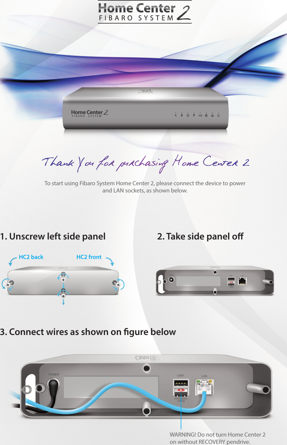 To start using Fibaro System Home Center 2, please connect the device to power and LAN sockets, as shown below.1. Unscrew left side panel 3. Connect wires as shown on gure below2. Take side panel oHC2 back HC2 front WARNING! Do not turn Home Center 2on without RECOVERY pendrive.