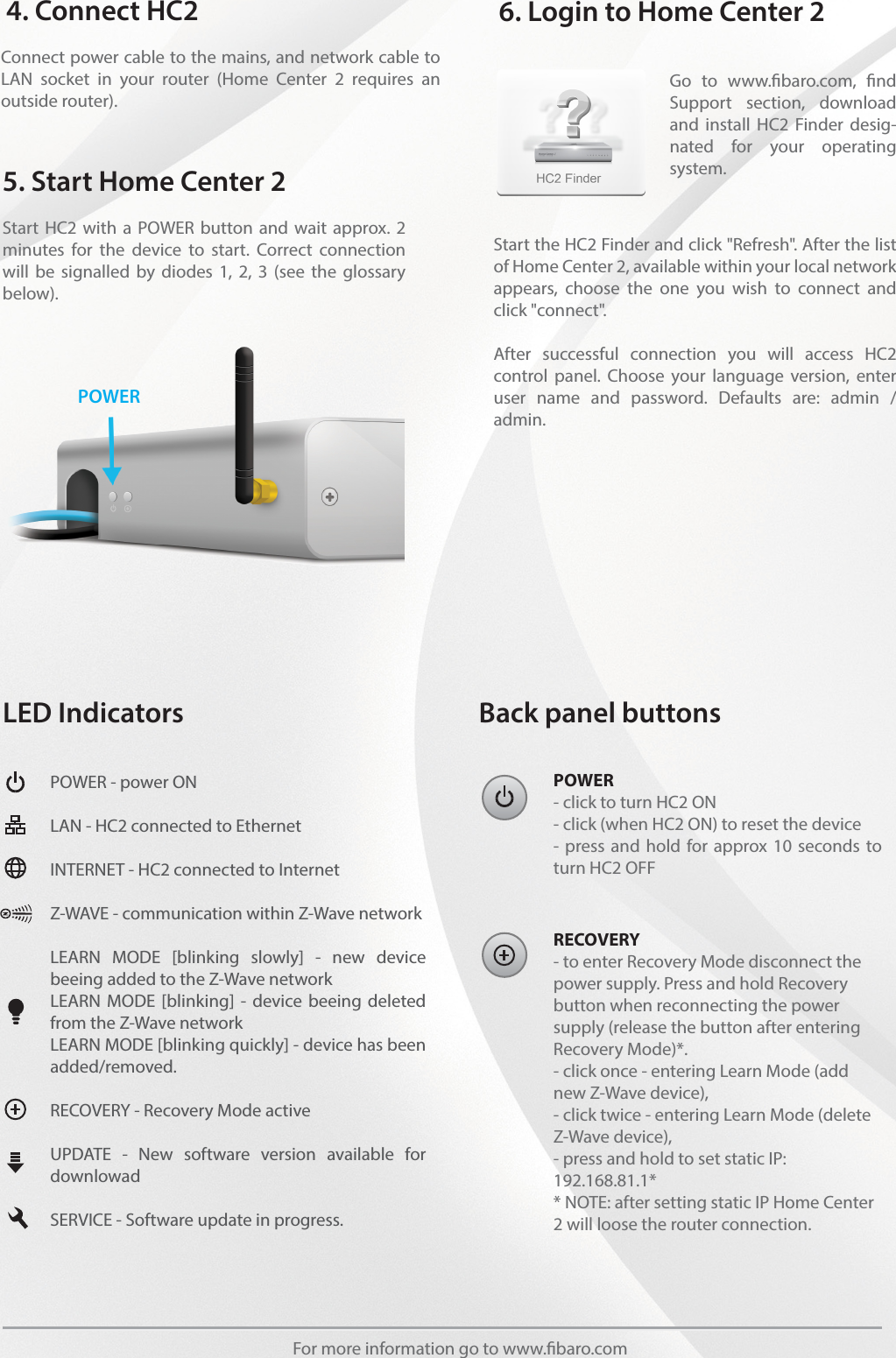 POWER- click to turn HC2 ON- click (when HC2 ON) to reset the device- press and hold for approx 10 seconds to turn HC2 OFFLED Indicators Back panel buttonsPOWER - power ON LAN - HC2 connected to EthernetINTERNET - HC2 connected to InternetZ-WAVE - communication within Z-Wave networkLEARN MODE [blinking slowly] - new device beeing added to the Z-Wave networkLEARN MODE [blinking] - device beeing deleted from the Z-Wave networkLEARN MODE [blinking quickly] - device has been added/removed.RECOVERY - Recovery Mode active UPDATE - New software version available for downlowadSERVICE - Software update in progress.RECOVERY- to enter Recovery Mode disconnect the power supply. Press and hold Recovery button when reconnecting the power supply (release the button after entering Recovery Mode)*.- click once - entering Learn Mode (add new Z-Wave device),- click twice - entering Learn Mode (delete Z-Wave device),- press and hold to set static IP: 192.168.81.1** NOTE: after setting static IP Home Center 2 will loose the router connection.For more information go to www.baro.comStart HC2 with a POWER button and wait approx. 2 minutes for the device to start. Correct connection will be signalled by diodes 1, 2, 3 (see the glossary below).Connect power cable to the mains, and network cable to LAN socket in your router (Home Center 2 requires an outside router).5. Start Home Center 24. Connect HC2Start the HC2 Finder and click &quot;Refresh&quot;. After the list of Home Center 2, available within your local network appears, choose the one you wish to connect and click &quot;connect&quot;.After successful connection you will access HC2 control panel. Choose your language version, enter user name and password. Defaults are: admin / admin.Go to www.baro.com, nd Support section, download and install HC2 Finder desig-nated for your operating system.6. Login to Home Center 2POWER