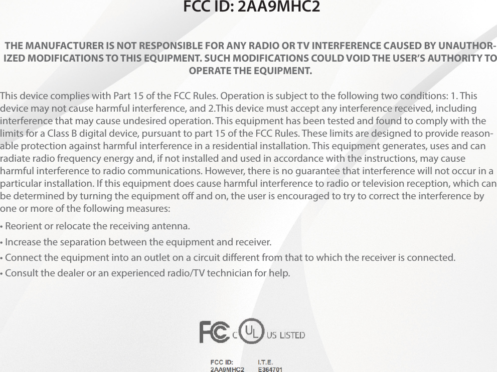 FCC ID: 2AA9MHC2THE MANUFACTURER IS NOT RESPONSIBLE FOR ANY RADIO OR TV INTERFERENCE CAUSED BY UNAUTHOR-IZED MODIFICATIONS TO THIS EQUIPMENT. SUCH MODIFICATIONS COULD VOID THE USER’S AUTHORITY TO OPERATE THE EQUIPMENT. This device complies with Part 15 of the FCC Rules. Operation is subject to the following two conditions: 1. This device may not cause harmful interference, and 2.This device must accept any interference received, including interference that may cause undesired operation. This equipment has been tested and found to comply with the limits for a Class B digital device, pursuant to part 15 of the FCC Rules. These limits are designed to provide reason-able protection against harmful interference in a residential installation. This equipment generates, uses and can radiate radio frequency energy and, if not installed and used in accordance with the instructions, may cause harmful interference to radio communications. However, there is no guarantee that interference will not occur in a particular installation. If this equipment does cause harmful interference to radio or television reception, which can be determined by turning the equipment o and on, the user is encouraged to try to correct the interference by one or more of the following measures: • Reorient or relocate the receiving antenna. • Increase the separation between the equipment and receiver. • Connect the equipment into an outlet on a circuit diﬀerent from that to which the receiver is connected. • Consult the dealer or an experienced radio/TV technician for help.