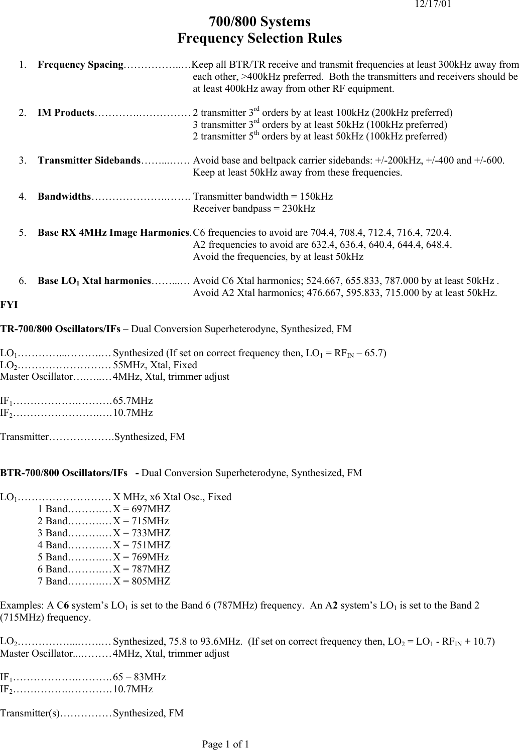   12/17/01  700/800 Systems Frequency Selection Rules  1.  Frequency Spacing……………..…Keep all BTR/TR receive and transmit frequencies at least 300kHz away from each other, &gt;400kHz preferred.  Both the transmitters and receivers should be at least 400kHz away from other RF equipment.     2.  IM Products………….…………… 2 transmitter 3rd orders by at least 100kHz (200kHz preferred)   3 transmitter 3rd orders by at least 50kHz (100kHz preferred)   2 transmitter 5th orders by at least 50kHz (100kHz preferred)  3.  Transmitter Sidebands……...…… Avoid base and beltpack carrier sidebands: +/-200kHz, +/-400 and +/-600. Keep at least 50kHz away from these frequencies.  4.  Bandwidths………………….……. Transmitter bandwidth = 150kHz  Receiver bandpass = 230kHz  5.  Base RX 4MHz Image Harmonics. C6 frequencies to avoid are 704.4, 708.4, 712.4, 716.4, 720.4.   A2 frequencies to avoid are 632.4, 636.4, 640.4, 644.4, 648.4.   Avoid the frequencies, by at least 50kHz  6.  Base LO1 Xtal harmonics……...… Avoid C6 Xtal harmonics; 524.667, 655.833, 787.000 by at least 50kHz .   Avoid A2 Xtal harmonics; 476.667, 595.833, 715.000 by at least 50kHz. FYI  TR-700/800 Oscillators/IFs – Dual Conversion Superheterodyne, Synthesized, FM  LO1…………...……….… Synthesized (If set on correct frequency then, LO1 = RFIN – 65.7) LO2……………………… 55MHz, Xtal, Fixed Master Oscillator….…..… 4MHz, Xtal, trimmer adjust  IF1……………….………. 65.7MHz IF2…………………….…. 10.7MHz  Transmitter……………….Synthesized, FM   BTR-700/800 Oscillators/IFs   - Dual Conversion Superheterodyne, Synthesized, FM  LO1……………………… X MHz, x6 Xtal Osc., Fixed   1 Band……….… X = 697MHZ   2 Band……….… X = 715MHz     3 Band……….… X = 733MHZ   4 Band……….… X = 751MHZ   5 Band……….… X = 769MHz     6 Band……….… X = 787MHZ   7 Band……….… X = 805MHZ  Examples: A C6 system’s LO1 is set to the Band 6 (787MHz) frequency.  An A2 system’s LO1 is set to the Band 2 (715MHz) frequency.   LO2……………...…….… Synthesized, 75.8 to 93.6MHz.  (If set on correct frequency then, LO2 = LO1 - RFIN + 10.7) Master Oscillator...……… 4MHz, Xtal, trimmer adjust  IF1……………….………. 65 – 83MHz IF2…………….…………. 10.7MHz  Transmitter(s)…………… Synthesized,  FM   Page 1 of 1 