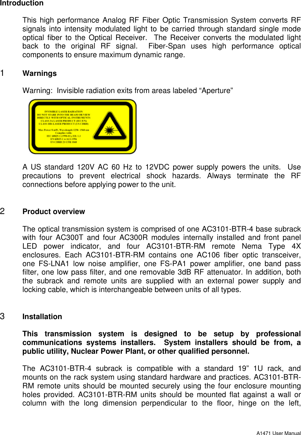 A1471 User ManualIntroductionThis high performance Analog RF Fiber Optic Transmission System converts RFsignals into intensity modulated light to be carried through standard single modeoptical fiber to the Optical Receiver.  The Receiver converts the modulated lightback to the original RF signal.  Fiber-Span uses high performance opticalcomponents to ensure maximum dynamic range.1 WarningsWarning:  Invisible radiation exits from areas labeled “Aperture”A US standard 120V AC 60 Hz to 12VDC power supply powers the units.  Useprecautions to prevent electrical shock hazards. Always terminate the RFconnections before applying power to the unit.2 Product overviewThe optical transmission system is comprised of one AC3101-BTR-4 base subrackwith four AC300T and four AC300R modules internally installed and front panelLED power indicator, and four AC3101-BTR-RM remote Nema Type 4Xenclosures. Each AC3101-BTR-RM contains one AC106 fiber optic transceiver,one FS-LNA1 low noise amplifier, one FS-PA1 power amplifier, one band passfilter, one low pass filter, and one removable 3dB RF attenuator. In addition, boththe  subrack and remote units are supplied with an external power supply andlocking cable, which is interchangeable between units of all types.3 InstallationThis transmission system is designed to be setup by professionalcommunications systems installers.  System installers should be from, apublic utility, Nuclear Power Plant, or other qualified personnel.The AC3101-BTR-4 subrack is compatible with a standard 19” 1U rack, andmounts on the rack system using standard hardware and practices. AC3101-BTR-RM remote units should be mounted securely using the four enclosure mountingholes provided. AC3101-BTR-RM units should be mounted flat against a wall orcolumn with the long dimension perpendicular to the floor, hinge on the left,
