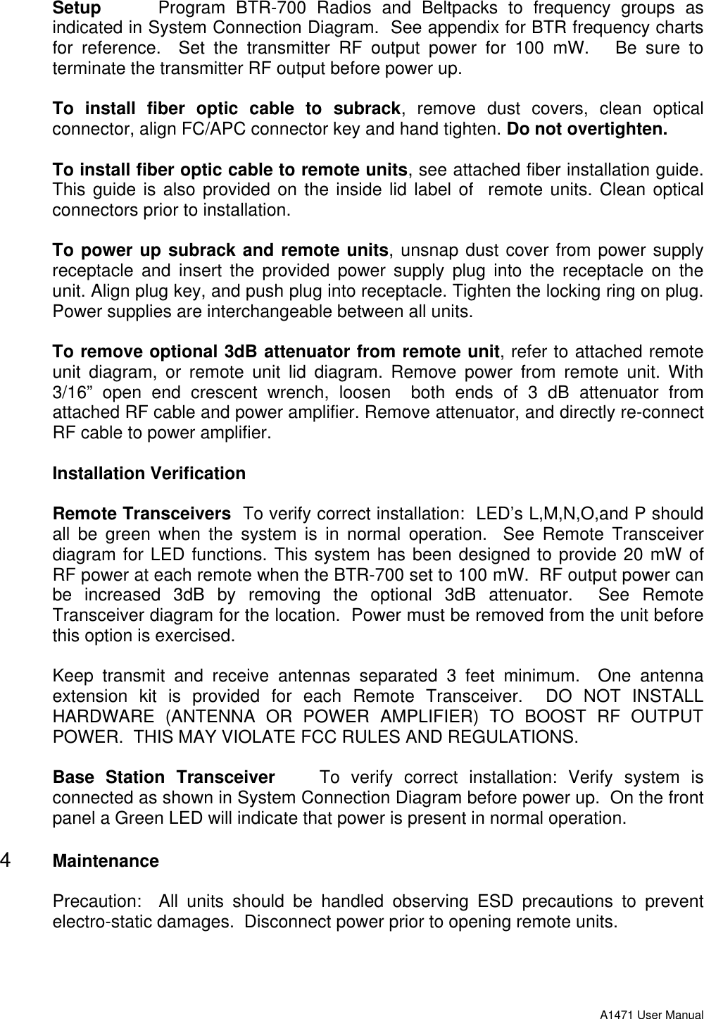 A1471 User ManualSetup Program BTR-700 Radios and Beltpacks to frequency groups asindicated in System Connection Diagram.  See appendix for BTR frequency chartsfor reference.  Set the transmitter RF output power for 100 mW.   Be sure toterminate the transmitter RF output before power up.To install fiber optic cable to subrack, remove dust covers, clean opticalconnector, align FC/APC connector key and hand tighten. Do not overtighten.To install fiber optic cable to remote units, see attached fiber installation guide.This guide is also provided on the inside lid label of  remote units. Clean opticalconnectors prior to installation.To power up subrack and remote units, unsnap dust cover from power supplyreceptacle and insert the provided power supply plug into the receptacle on theunit. Align plug key, and push plug into receptacle. Tighten the locking ring on plug.Power supplies are interchangeable between all units.To remove optional 3dB attenuator from remote unit, refer to attached remoteunit diagram, or remote unit lid diagram. Remove power from remote unit. With3/16” open end crescent wrench, loosen  both ends of 3 dB attenuator fromattached RF cable and power amplifier. Remove attenuator, and directly re-connectRF cable to power amplifier.Installation VerificationRemote Transceivers  To verify correct installation:  LED’s L,M,N,O,and P shouldall be green when the system is in normal operation.  See Remote Transceiverdiagram for LED functions. This system has been designed to provide 20 mW ofRF power at each remote when the BTR-700 set to 100 mW.  RF output power canbe increased 3dB by removing the optional 3dB attenuator.  See RemoteTransceiver diagram for the location.  Power must be removed from the unit beforethis option is exercised.Keep transmit and receive antennas separated 3 feet minimum.  One antennaextension kit is provided for each Remote Transceiver.  DO NOT INSTALLHARDWARE (ANTENNA OR POWER AMPLIFIER) TO BOOST RF OUTPUTPOWER.  THIS MAY VIOLATE FCC RULES AND REGULATIONS.Base Station Transceiver    To verify correct installation: Verify system isconnected as shown in System Connection Diagram before power up.  On the frontpanel a Green LED will indicate that power is present in normal operation.4 MaintenancePrecaution:  All units should be handled observing ESD precautions to preventelectro-static damages.  Disconnect power prior to opening remote units.