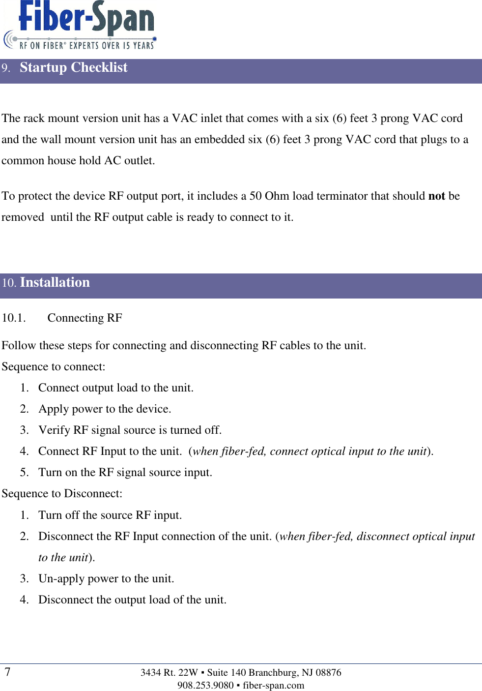   7  3434 Rt. 22W ▪ Suite 140 Branchburg, NJ 08876 908.253.9080 ▪ fiber-span.com   9. Startup Checklist  The rack mount version unit has a VAC inlet that comes with a six (6) feet 3 prong VAC cord and the wall mount version unit has an embedded six (6) feet 3 prong VAC cord that plugs to a common house hold AC outlet.    To protect the device RF output port, it includes a 50 Ohm load terminator that should not be removed  until the RF output cable is ready to connect to it.   10. Installation 10.1. Connecting RF Follow these steps for connecting and disconnecting RF cables to the unit. Sequence to connect: 1. Connect output load to the unit. 2. Apply power to the device. 3. Verify RF signal source is turned off. 4. Connect RF Input to the unit.  (when fiber-fed, connect optical input to the unit). 5. Turn on the RF signal source input. Sequence to Disconnect: 1. Turn off the source RF input. 2. Disconnect the RF Input connection of the unit. (when fiber-fed, disconnect optical input to the unit). 3. Un-apply power to the unit. 4. Disconnect the output load of the unit. 