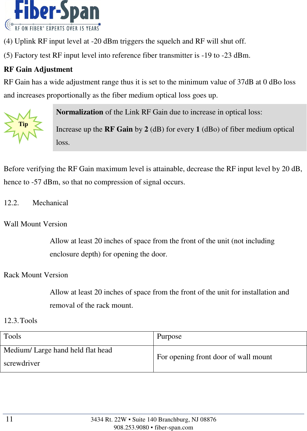   11  3434 Rt. 22W ▪ Suite 140 Branchburg, NJ 08876 908.253.9080 ▪ fiber-span.com   (4) Uplink RF input level at -20 dBm triggers the squelch and RF will shut off. (5) Factory test RF input level into reference fiber transmitter is -19 to -23 dBm. RF Gain Adjustment RF Gain has a wide adjustment range thus it is set to the minimum value of 37dB at 0 dBo loss and increases proportionally as the fiber medium optical loss goes up.  Normalization of the Link RF Gain due to increase in optical loss: Increase up the RF Gain by 2 (dB) for every 1 (dBo) of fiber medium optical loss.  Before verifying the RF Gain maximum level is attainable, decrease the RF input level by 20 dB, hence to -57 dBm, so that no compression of signal occurs. 12.2. Mechanical Wall Mount Version Allow at least 20 inches of space from the front of the unit (not including enclosure depth) for opening the door. Rack Mount Version Allow at least 20 inches of space from the front of the unit for installation and removal of the rack mount. 12.3. Tools Tools Purpose Medium/ Large hand held flat head screwdriver For opening front door of wall mount Tip 