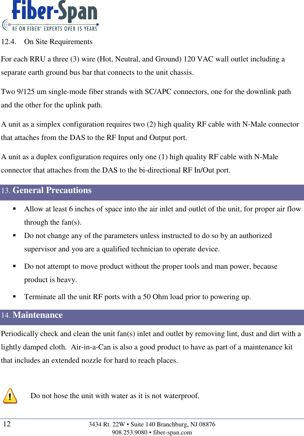   12  3434 Rt. 22W ▪ Suite 140 Branchburg, NJ 08876 908.253.9080 ▪ fiber-span.com   12.4. On Site Requirements For each RRU a three (3) wire (Hot, Neutral, and Ground) 120 VAC wall outlet including a separate earth ground bus bar that connects to the unit chassis. Two 9/125 um single-mode fiber strands with SC/APC connectors, one for the downlink path and the other for the uplink path.  A unit as a simplex configuration requires two (2) high quality RF cable with N-Male connector that attaches from the DAS to the RF Input and Output port. A unit as a duplex configuration requires only one (1) high quality RF cable with N-Male connector that attaches from the DAS to the bi-directional RF In/Out port. 13. General Precautions  Allow at least 6 inches of space into the air inlet and outlet of the unit, for proper air flow through the fan(s).  Do not change any of the parameters unless instructed to do so by an authorized supervisor and you are a qualified technician to operate device.  Do not attempt to move product without the proper tools and man power, because product is heavy.  Terminate all the unit RF ports with a 50 Ohm load prior to powering up. 14. Maintenance Periodically check and clean the unit fan(s) inlet and outlet by removing lint, dust and dirt with a lightly damped cloth.  Air-in-a-Can is also a good product to have as part of a maintenance kit that includes an extended nozzle for hard to reach places.    Do not hose the unit with water as it is not waterproof.  