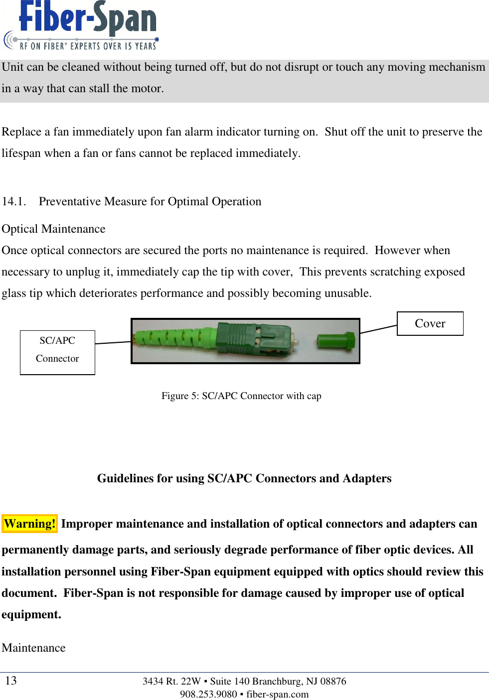   13  3434 Rt. 22W ▪ Suite 140 Branchburg, NJ 08876 908.253.9080 ▪ fiber-span.com   Unit can be cleaned without being turned off, but do not disrupt or touch any moving mechanism in a way that can stall the motor.  Replace a fan immediately upon fan alarm indicator turning on.  Shut off the unit to preserve the lifespan when a fan or fans cannot be replaced immediately.  14.1. Preventative Measure for Optimal Operation Optical Maintenance Once optical connectors are secured the ports no maintenance is required.  However when necessary to unplug it, immediately cap the tip with cover,  This prevents scratching exposed glass tip which deteriorates performance and possibly becoming unusable.        Guidelines for using SC/APC Connectors and Adapters  Warning!  Improper maintenance and installation of optical connectors and adapters can permanently damage parts, and seriously degrade performance of fiber optic devices. All installation personnel using Fiber-Span equipment equipped with optics should review this document.  Fiber-Span is not responsible for damage caused by improper use of optical equipment.  Maintenance Cover SC/APC Connector Figure 5: SC/APC Connector with cap 