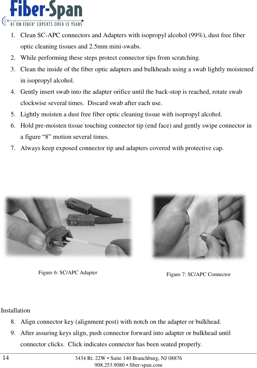   14  3434 Rt. 22W ▪ Suite 140 Branchburg, NJ 08876 908.253.9080 ▪ fiber-span.com   1. Clean SC-APC connectors and Adapters with isopropyl alcohol (99%), dust free fiber optic cleaning tissues and 2.5mm mini-swabs. 2. While performing these steps protect connector tips from scratching. 3. Clean the inside of the fiber optic adapters and bulkheads using a swab lightly moistened in isopropyl alcohol. 4. Gently insert swab into the adapter orifice until the back-stop is reached, rotate swab clockwise several times.  Discard swab after each use. 5. Lightly moisten a dust free fiber optic cleaning tissue with isopropyl alcohol. 6. Hold pre-moisten tissue touching connector tip (end face) and gently swipe connector in a figure “8” motion several times. 7. Always keep exposed connector tip and adapters covered with protective cap.     Figure 6: SC/APC Adapter  Figure 7: SC/APC Connector   Installation 8. Align connector key (alignment post) with notch on the adapter or bulkhead. 9. After assuring keys align, push connector forward into adapter or bulkhead until connector clicks.  Click indicates connector has been seated properly. 