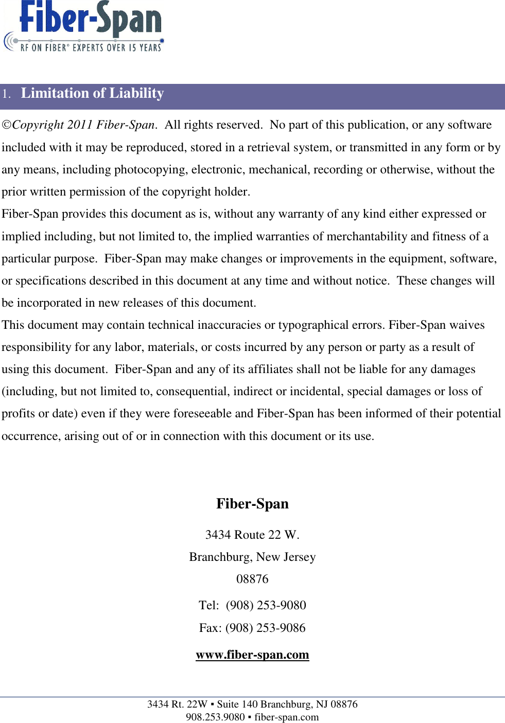    3434 Rt. 22W ▪ Suite 140 Branchburg, NJ 08876 908.253.9080 ▪ fiber-span.com    1. Limitation of Liability Copyright 2011 Fiber-Span.  All rights reserved.  No part of this publication, or any software included with it may be reproduced, stored in a retrieval system, or transmitted in any form or by any means, including photocopying, electronic, mechanical, recording or otherwise, without the prior written permission of the copyright holder. Fiber-Span provides this document as is, without any warranty of any kind either expressed or implied including, but not limited to, the implied warranties of merchantability and fitness of a particular purpose.  Fiber-Span may make changes or improvements in the equipment, software, or specifications described in this document at any time and without notice.  These changes will be incorporated in new releases of this document. This document may contain technical inaccuracies or typographical errors. Fiber-Span waives responsibility for any labor, materials, or costs incurred by any person or party as a result of using this document.  Fiber-Span and any of its affiliates shall not be liable for any damages (including, but not limited to, consequential, indirect or incidental, special damages or loss of profits or date) even if they were foreseeable and Fiber-Span has been informed of their potential occurrence, arising out of or in connection with this document or its use.   Fiber-Span 3434 Route 22 W. Branchburg, New Jersey 08876 Tel:  (908) 253-9080 Fax: (908) 253-9086 www.fiber-span.com  