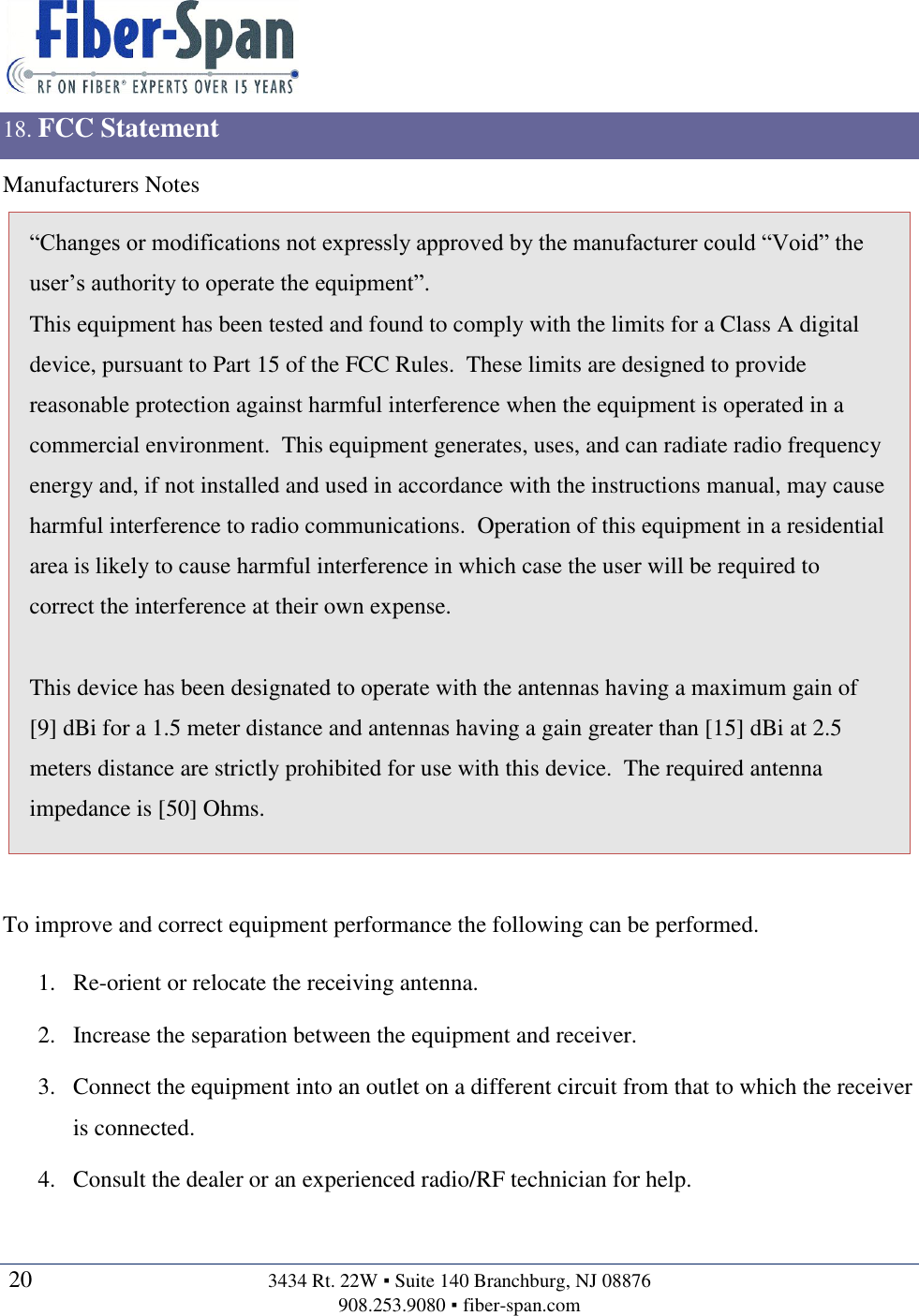   20  3434 Rt. 22W ▪ Suite 140 Branchburg, NJ 08876 908.253.9080 ▪ fiber-span.com   18. FCC Statement Manufacturers Notes “Changes or modifications not expressly approved by the manufacturer could “Void” the user’s authority to operate the equipment”. This equipment has been tested and found to comply with the limits for a Class A digital device, pursuant to Part 15 of the FCC Rules.  These limits are designed to provide reasonable protection against harmful interference when the equipment is operated in a commercial environment.  This equipment generates, uses, and can radiate radio frequency energy and, if not installed and used in accordance with the instructions manual, may cause harmful interference to radio communications.  Operation of this equipment in a residential area is likely to cause harmful interference in which case the user will be required to correct the interference at their own expense.  This device has been designated to operate with the antennas having a maximum gain of [9] dBi for a 1.5 meter distance and antennas having a gain greater than [15] dBi at 2.5 meters distance are strictly prohibited for use with this device.  The required antenna impedance is [50] Ohms.  To improve and correct equipment performance the following can be performed. 1. Re-orient or relocate the receiving antenna. 2. Increase the separation between the equipment and receiver. 3. Connect the equipment into an outlet on a different circuit from that to which the receiver is connected. 4. Consult the dealer or an experienced radio/RF technician for help. 