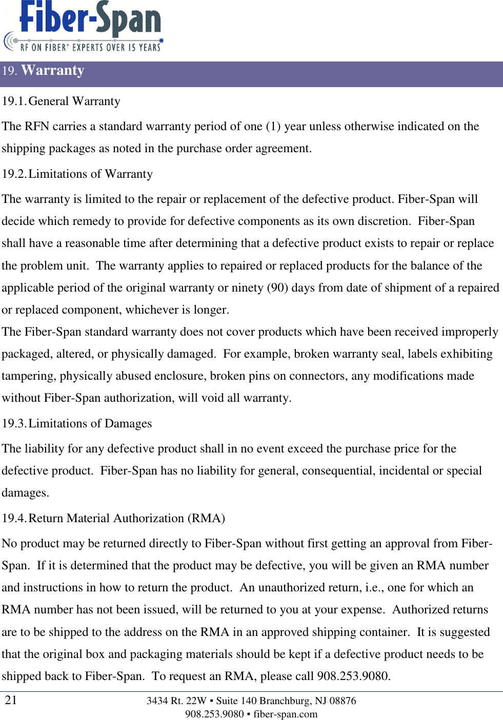   21  3434 Rt. 22W ▪ Suite 140 Branchburg, NJ 08876 908.253.9080 ▪ fiber-span.com   19. Warranty 19.1. General Warranty The RFN carries a standard warranty period of one (1) year unless otherwise indicated on the shipping packages as noted in the purchase order agreement. 19.2. Limitations of Warranty The warranty is limited to the repair or replacement of the defective product. Fiber-Span will decide which remedy to provide for defective components as its own discretion.  Fiber-Span shall have a reasonable time after determining that a defective product exists to repair or replace the problem unit.  The warranty applies to repaired or replaced products for the balance of the applicable period of the original warranty or ninety (90) days from date of shipment of a repaired or replaced component, whichever is longer. The Fiber-Span standard warranty does not cover products which have been received improperly packaged, altered, or physically damaged.  For example, broken warranty seal, labels exhibiting tampering, physically abused enclosure, broken pins on connectors, any modifications made without Fiber-Span authorization, will void all warranty. 19.3. Limitations of Damages The liability for any defective product shall in no event exceed the purchase price for the defective product.  Fiber-Span has no liability for general, consequential, incidental or special damages. 19.4. Return Material Authorization (RMA) No product may be returned directly to Fiber-Span without first getting an approval from Fiber-Span.  If it is determined that the product may be defective, you will be given an RMA number and instructions in how to return the product.  An unauthorized return, i.e., one for which an RMA number has not been issued, will be returned to you at your expense.  Authorized returns are to be shipped to the address on the RMA in an approved shipping container.  It is suggested that the original box and packaging materials should be kept if a defective product needs to be shipped back to Fiber-Span.  To request an RMA, please call 908.253.9080. 