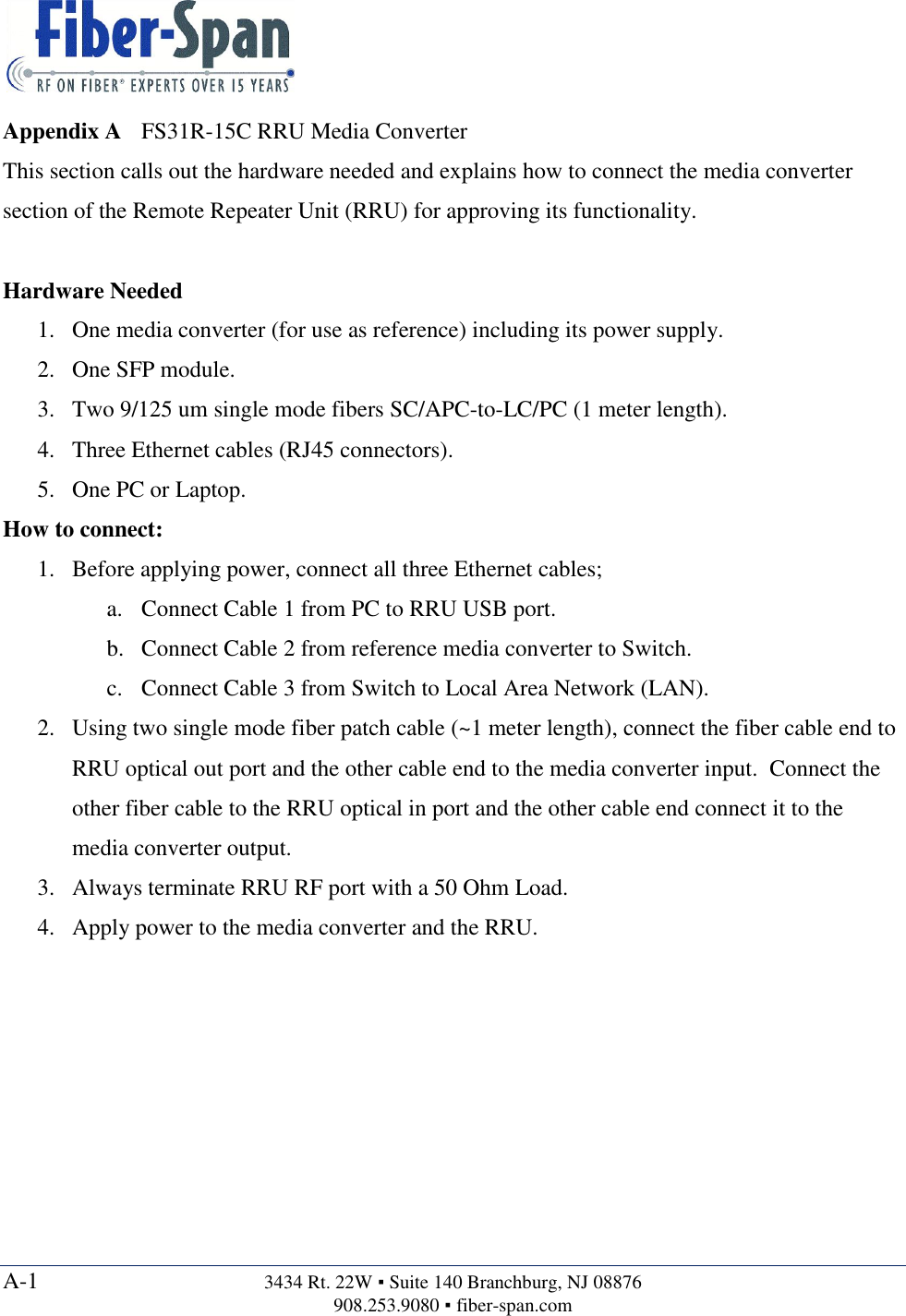  A-1  3434 Rt. 22W ▪ Suite 140 Branchburg, NJ 08876 908.253.9080 ▪ fiber-span.com  Appendix A FS31R-15C RRU Media Converter This section calls out the hardware needed and explains how to connect the media converter section of the Remote Repeater Unit (RRU) for approving its functionality.  Hardware Needed 1. One media converter (for use as reference) including its power supply. 2. One SFP module. 3. Two 9/125 um single mode fibers SC/APC-to-LC/PC (1 meter length). 4. Three Ethernet cables (RJ45 connectors). 5. One PC or Laptop. How to connect: 1. Before applying power, connect all three Ethernet cables; a. Connect Cable 1 from PC to RRU USB port. b. Connect Cable 2 from reference media converter to Switch. c. Connect Cable 3 from Switch to Local Area Network (LAN). 2. Using two single mode fiber patch cable (~1 meter length), connect the fiber cable end to RRU optical out port and the other cable end to the media converter input.  Connect the other fiber cable to the RRU optical in port and the other cable end connect it to the media converter output. 3. Always terminate RRU RF port with a 50 Ohm Load. 4. Apply power to the media converter and the RRU.     