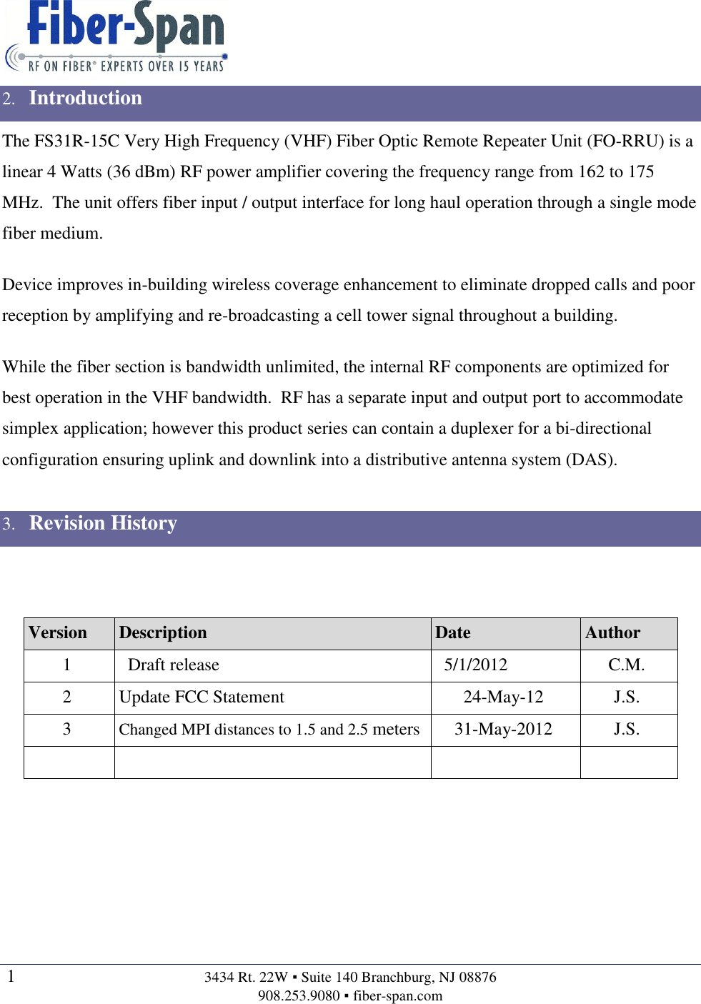   1  3434 Rt. 22W ▪ Suite 140 Branchburg, NJ 08876 908.253.9080 ▪ fiber-span.com   2. Introduction The FS31R-15C Very High Frequency (VHF) Fiber Optic Remote Repeater Unit (FO-RRU) is a linear 4 Watts (36 dBm) RF power amplifier covering the frequency range from 162 to 175 MHz.  The unit offers fiber input / output interface for long haul operation through a single mode fiber medium.  Device improves in-building wireless coverage enhancement to eliminate dropped calls and poor reception by amplifying and re-broadcasting a cell tower signal throughout a building.  While the fiber section is bandwidth unlimited, the internal RF components are optimized for best operation in the VHF bandwidth.  RF has a separate input and output port to accommodate simplex application; however this product series can contain a duplexer for a bi-directional configuration ensuring uplink and downlink into a distributive antenna system (DAS).  3. Revision History   Version Description Date Author 1   Draft release   5/1/2012 C.M. 2 Update FCC Statement 24-May-12 J.S. 3 Changed MPI distances to 1.5 and 2.5 meters 31-May-2012 J.S.         