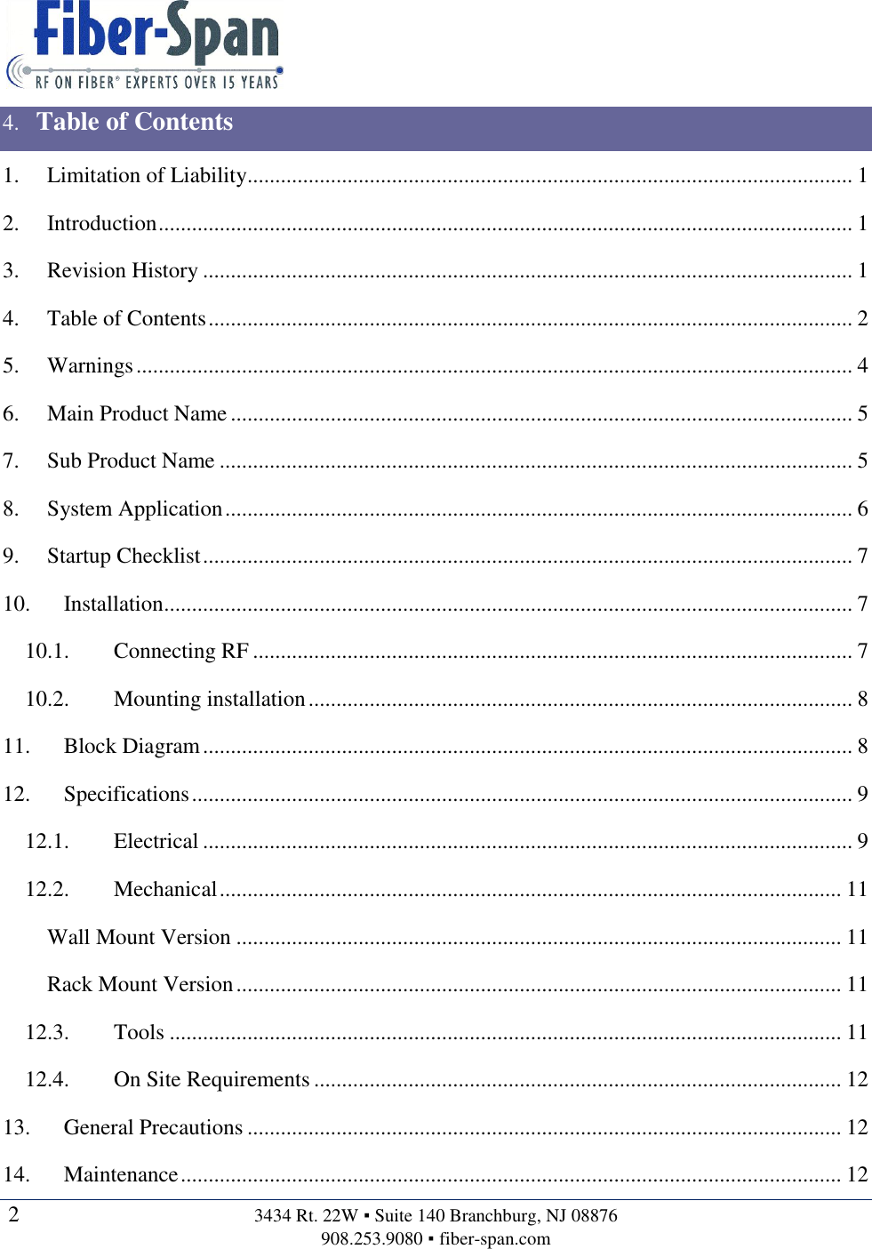   2  3434 Rt. 22W ▪ Suite 140 Branchburg, NJ 08876 908.253.9080 ▪ fiber-span.com   4. Table of Contents 1. Limitation of Liability............................................................................................................. 1 2. Introduction ............................................................................................................................. 1 3. Revision History ..................................................................................................................... 1 4. Table of Contents .................................................................................................................... 2 5. Warnings ................................................................................................................................. 4 6. Main Product Name ................................................................................................................ 5 7. Sub Product Name .................................................................................................................. 5 8. System Application ................................................................................................................. 6 9. Startup Checklist ..................................................................................................................... 7 10. Installation............................................................................................................................ 7 10.1. Connecting RF ............................................................................................................ 7 10.2. Mounting installation .................................................................................................. 8 11. Block Diagram ..................................................................................................................... 8 12. Specifications ....................................................................................................................... 9 12.1. Electrical ..................................................................................................................... 9 12.2. Mechanical ................................................................................................................ 11 Wall Mount Version ............................................................................................................. 11 Rack Mount Version ............................................................................................................. 11 12.3. Tools ......................................................................................................................... 11 12.4. On Site Requirements ............................................................................................... 12 13. General Precautions ........................................................................................................... 12 14. Maintenance ....................................................................................................................... 12 