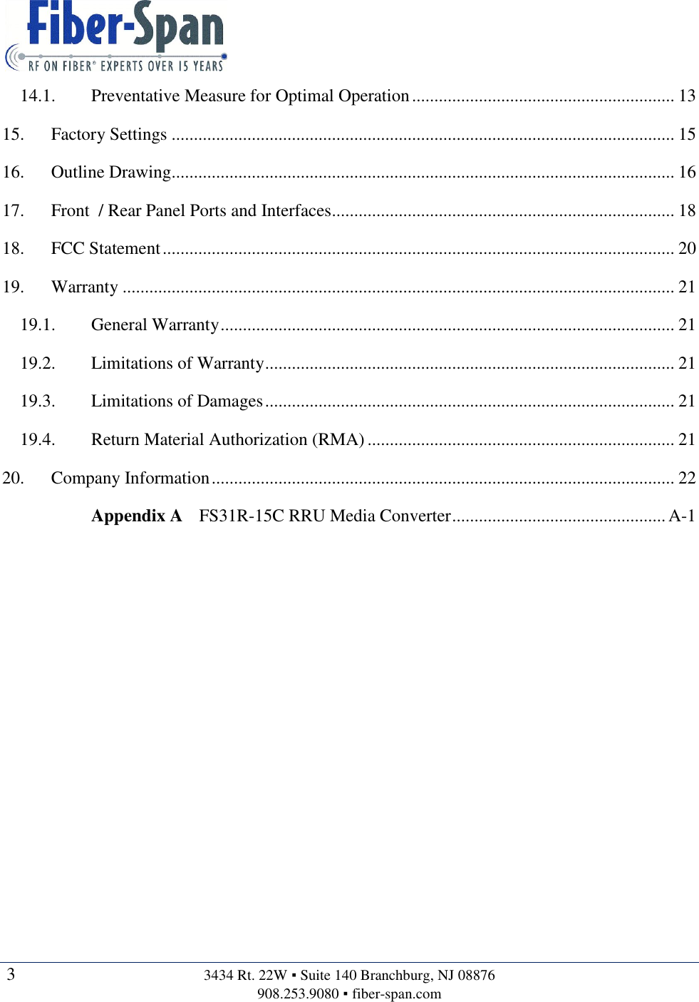   3  3434 Rt. 22W ▪ Suite 140 Branchburg, NJ 08876 908.253.9080 ▪ fiber-span.com   14.1. Preventative Measure for Optimal Operation ........................................................... 13 15. Factory Settings ................................................................................................................. 15 16. Outline Drawing................................................................................................................. 16 17. Front  / Rear Panel Ports and Interfaces............................................................................. 18 18. FCC Statement ................................................................................................................... 20 19. Warranty ............................................................................................................................ 21 19.1. General Warranty ...................................................................................................... 21 19.2. Limitations of Warranty ............................................................................................ 21 19.3. Limitations of Damages ............................................................................................ 21 19.4. Return Material Authorization (RMA) ..................................................................... 21 20. Company Information ........................................................................................................ 22 Appendix A FS31R-15C RRU Media Converter ................................................ A-1    