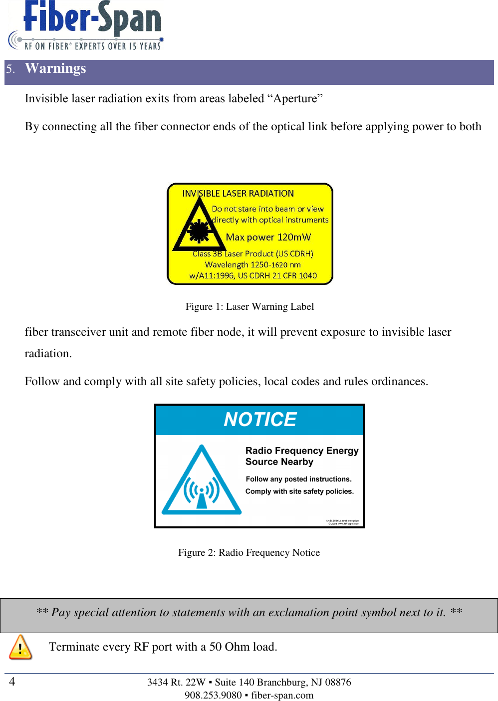   4  3434 Rt. 22W ▪ Suite 140 Branchburg, NJ 08876 908.253.9080 ▪ fiber-span.com   5. Warnings Invisible laser radiation exits from areas labeled “Aperture” By connecting all the fiber connector ends of the optical link before applying power to both  fiber transceiver unit and remote fiber node, it will prevent exposure to invisible laser radiation. Follow and comply with all site safety policies, local codes and rules ordinances.  Figure 2: Radio Frequency Notice  ** Pay special attention to statements with an exclamation point symbol next to it. **  Terminate every RF port with a 50 Ohm load. 38RF SignsSign ExamplesFigure 1: Laser Warning Label 