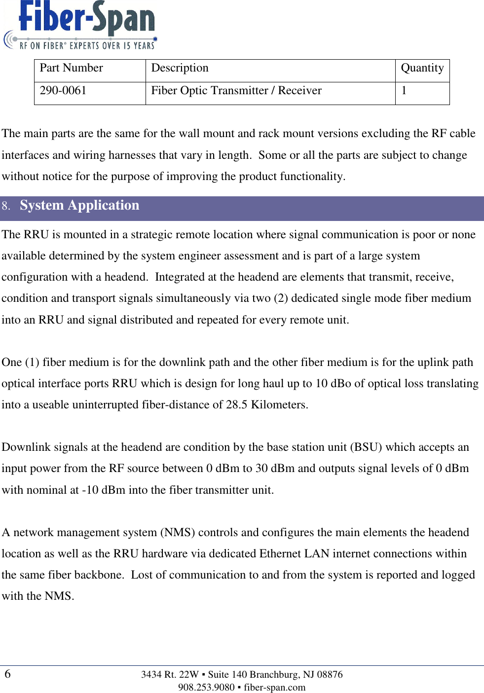   6  3434 Rt. 22W ▪ Suite 140 Branchburg, NJ 08876 908.253.9080 ▪ fiber-span.com   Part Number Description Quantity 290-0061 Fiber Optic Transmitter / Receiver 1  The main parts are the same for the wall mount and rack mount versions excluding the RF cable interfaces and wiring harnesses that vary in length.  Some or all the parts are subject to change without notice for the purpose of improving the product functionality. 8. System Application The RRU is mounted in a strategic remote location where signal communication is poor or none available determined by the system engineer assessment and is part of a large system configuration with a headend.  Integrated at the headend are elements that transmit, receive, condition and transport signals simultaneously via two (2) dedicated single mode fiber medium into an RRU and signal distributed and repeated for every remote unit.  One (1) fiber medium is for the downlink path and the other fiber medium is for the uplink path optical interface ports RRU which is design for long haul up to 10 dBo of optical loss translating into a useable uninterrupted fiber-distance of 28.5 Kilometers.  Downlink signals at the headend are condition by the base station unit (BSU) which accepts an input power from the RF source between 0 dBm to 30 dBm and outputs signal levels of 0 dBm with nominal at -10 dBm into the fiber transmitter unit.  A network management system (NMS) controls and configures the main elements the headend location as well as the RRU hardware via dedicated Ethernet LAN internet connections within the same fiber backbone.  Lost of communication to and from the system is reported and logged with the NMS.   