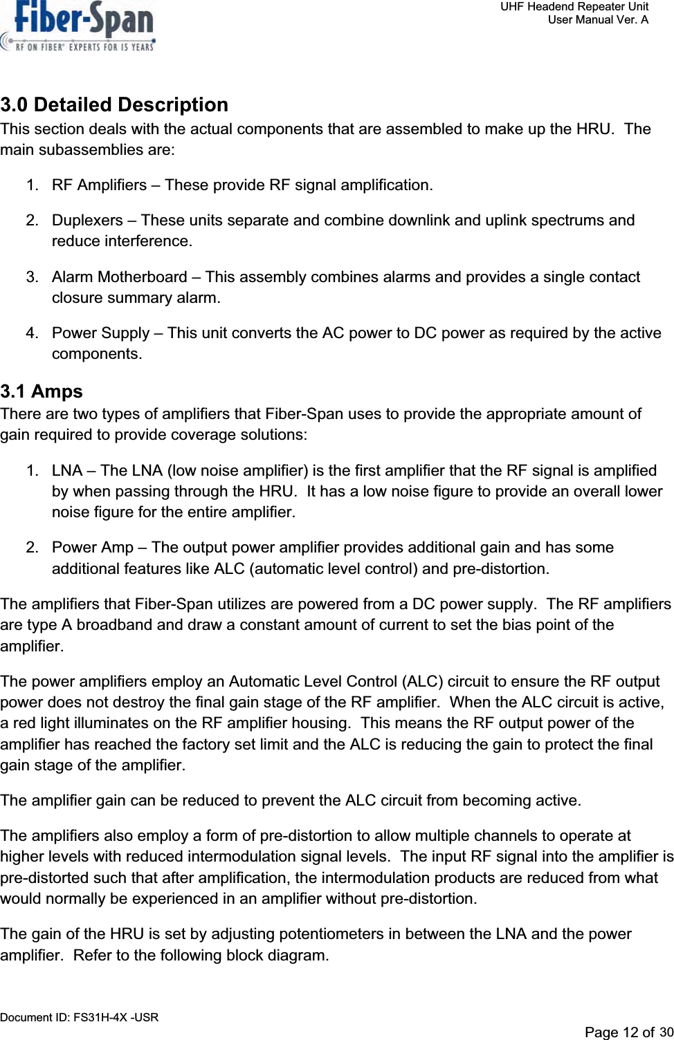     UHF Headend Repeater Unit     User Manual Ver. A Document ID: FS31H-4X -USR              Page 12 of 32   3.0 Detailed Description This section deals with the actual components that are assembled to make up the HRU.  The main subassemblies are: 1.  RF Amplifiers – These provide RF signal amplification. 2.  Duplexers – These units separate and combine downlink and uplink spectrums and reduce interference. 3.  Alarm Motherboard – This assembly combines alarms and provides a single contact closure summary alarm. 4.  Power Supply – This unit converts the AC power to DC power as required by the active components.3.1 Amps There are two types of amplifiers that Fiber-Span uses to provide the appropriate amount of gain required to provide coverage solutions: 1.  LNA – The LNA (low noise amplifier) is the first amplifier that the RF signal is amplified by when passing through the HRU.  It has a low noise figure to provide an overall lower noise figure for the entire amplifier. 2.  Power Amp – The output power amplifier provides additional gain and has some additional features like ALC (automatic level control) and pre-distortion. The amplifiers that Fiber-Span utilizes are powered from a DC power supply.  The RF amplifiers are type A broadband and draw a constant amount of current to set the bias point of the amplifier.The power amplifiers employ an Automatic Level Control (ALC) circuit to ensure the RF output power does not destroy the final gain stage of the RF amplifier.  When the ALC circuit is active, a red light illuminates on the RF amplifier housing.  This means the RF output power of the amplifier has reached the factory set limit and the ALC is reducing the gain to protect the final gain stage of the amplifier.   The amplifier gain can be reduced to prevent the ALC circuit from becoming active.   The amplifiers also employ a form of pre-distortion to allow multiple channels to operate at higher levels with reduced intermodulation signal levels.  The input RF signal into the amplifier is pre-distorted such that after amplification, the intermodulation products are reduced from what would normally be experienced in an amplifier without pre-distortion. The gain of the HRU is set by adjusting potentiometers in between the LNA and the power amplifier.  Refer to the following block diagram. Page 12 of 2930