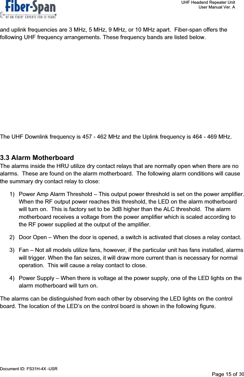     UHF Headend Repeater Unit     User Manual Ver. A Document ID: FS31H-4X -USR              Page 15 of 32   and uplink frequencies are 3 MHz, 5 MHz, 9 MHz, or 10 MHz apart.  Fiber-span offers the following UHF frequency arrangements. These frequency bands are listed below.   UHF HRU Frequency   Arrangements Passband Tx-Rx Separation 0.5 MHz  5 MHz, 9 MHz, 10 MHz 1.2 MHz  3 MHz 3 MHz  5 MHz, 9 MHz, 10 MHz 5 MHz  9 MHz, 10 MHz The UHF Downlink frequency is 457 - 462 MHz and the Uplink frequency is 464 - 469 MHz.3.3 Alarm Motherboard The alarms inside the HRU utilize dry contact relays that are normally open when there are no alarms.  These are found on the alarm motherboard.  The following alarm conditions will cause the summary dry contact relay to close:   1)  Power Amp Alarm Threshold – This output power threshold is set on the power amplifier.  When the RF output power reaches this threshold, the LED on the alarm motherboard will turn on.  This is factory set to be 3dB higher than the ALC threshold.  The alarm motherboard receives a voltage from the power amplifier which is scaled according to the RF power supplied at the output of the amplifier. 2)  Door Open – When the door is opened, a switch is activated that closes a relay contact. 3)  Fan – Not all models utilize fans, however, if the particular unit has fans installed, alarms will trigger. When the fan seizes, it will draw more current than is necessary for normal operation.  This will cause a relay contact to close.   4)  Power Supply – When there is voltage at the power supply, one of the LED lights on the alarm motherboard will turn on. The alarms can be distinguished from each other by observing the LED lights on the control board. The location of the LED’s on the control board is shown in the following figure. Page 15 of 2930