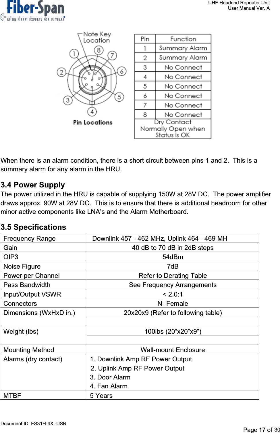     UHF Headend Repeater Unit     User Manual Ver. A Document ID: FS31H-4X -USR              Page 17 of 32                               When there is an alarm condition, there is a short circuit between pins 1 and 2.  This is a summary alarm for any alarm in the HRU.   3.4 Power Supply The power utilized in the HRU is capable of supplying 150W at 28V DC.  The power amplifier draws approx. 90W at 28V DC.  This is to ensure that there is additional headroom for other minor active components like LNA’s and the Alarm Motherboard. 3.5 SpecificationsFrequency Range                    Downlink 457 - 462 MHz, Uplink 464 - 469 MHGain  40 dB to 70 dB in 2dB steps OIP3 54dBm Noise Figure  7dB Power per Channel  Refer to Derating Table Pass Bandwidth  See Frequency Arrangements Input/Output VSWR  &lt; 2.0:1 Connectors N- Female Dimensions (WxHxD in.)  20x20x9 (Refer to following table) Weight (lbs)  100lbs (20”x20”x9”) Mounting Method  Wall-mount Enclosure Alarms (dry contact)  1. Downlink Amp RF Power Output    2. Uplink Amp RF Power Output    3. Door Alarm    4. Fan Alarm MTBF 5 Years Page 17 of 2930