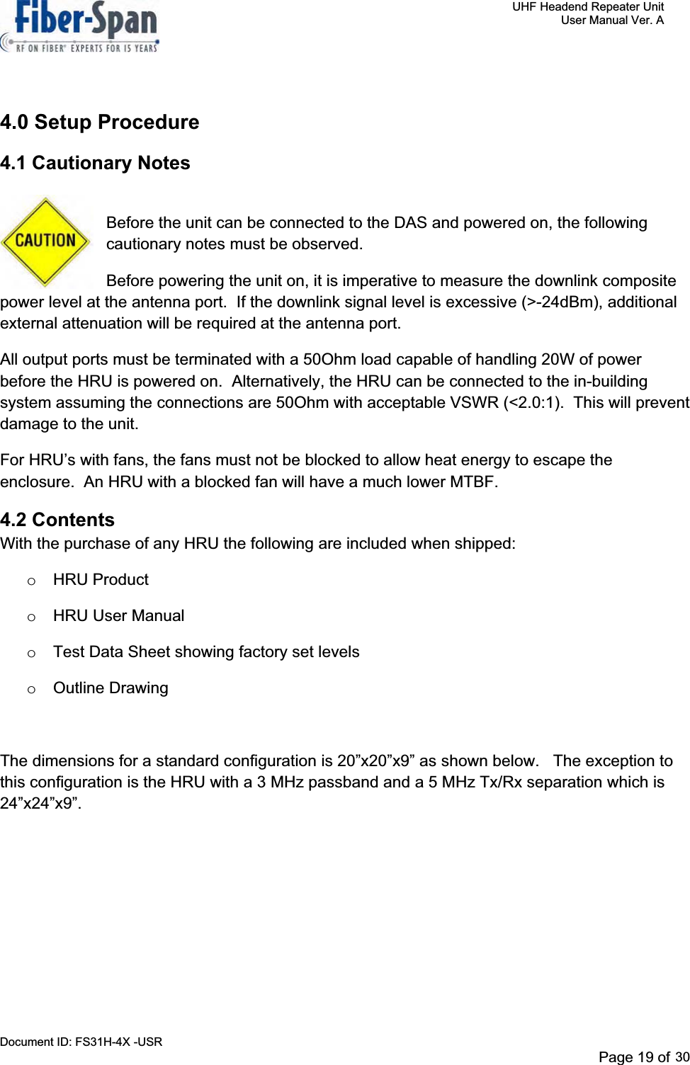     UHF Headend Repeater Unit     User Manual Ver. A Document ID: FS31H-4X -USR              Page 19 of 32   4.0 Setup Procedure 4.1 Cautionary Notes Before the unit can be connected to the DAS and powered on, the following cautionary notes must be observed. Before powering the unit on, it is imperative to measure the downlink composite power level at the antenna port.  If the downlink signal level is excessive (&gt;-24dBm), additional external attenuation will be required at the antenna port.   All output ports must be terminated with a 50Ohm load capable of handling 20W of power before the HRU is powered on.  Alternatively, the HRU can be connected to the in-building system assuming the connections are 50Ohm with acceptable VSWR (&lt;2.0:1).  This will prevent damage to the unit. For HRU’s with fans, the fans must not be blocked to allow heat energy to escape the enclosure.  An HRU with a blocked fan will have a much lower MTBF. 4.2 Contents  With the purchase of any HRU the following are included when shipped: o HRU Product o HRU User Manual o  Test Data Sheet showing factory set levels o Outline Drawing The dimensions for a standard configuration is 20”x20”x9” as shown below.   The exception to this configuration is the HRU with a 3 MHz passband and a 5 MHz Tx/Rx separation which is 24”x24”x9”.Page 19 of 2930