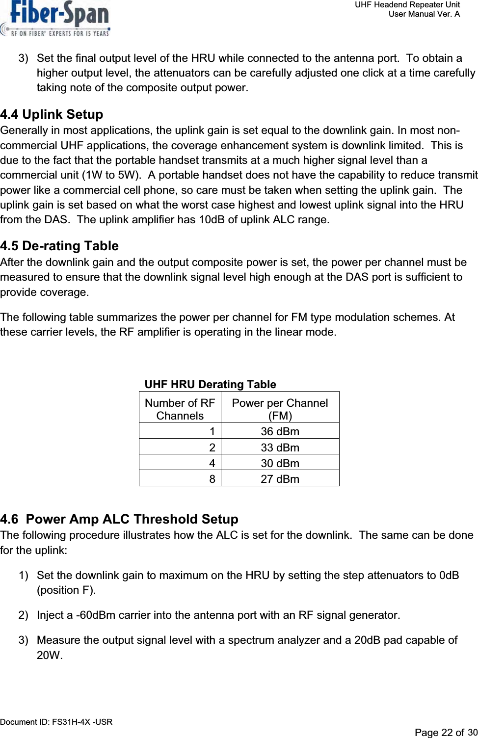     UHF Headend Repeater Unit     User Manual Ver. A Document ID: FS31H-4X -USR              Page 24 of 32   3)  Set the final output level of the HRU while connected to the antenna port.  To obtain a higher output level, the attenuators can be carefully adjusted one click at a time carefully taking note of the composite output power. 4.4 Uplink SetupGenerally in most applications, the uplink gain is set equal to the downlink gain. In most non-commercial UHF applications, the coverage enhancement system is downlink limited.  This is due to the fact that the portable handset transmits at a much higher signal level than a commercial unit (1W to 5W).  A portable handset does not have the capability to reduce transmit power like a commercial cell phone, so care must be taken when setting the uplink gain.  The uplink gain is set based on what the worst case highest and lowest uplink signal into the HRU from the DAS.  The uplink amplifier has 10dB of uplink ALC range.   4.5 De-rating Table After the downlink gain and the output composite power is set, the power per channel must be measured to ensure that the downlink signal level high enough at the DAS port is sufficient to provide coverage. The following table summarizes the power per channel for FM type modulation schemes. At these carrier levels, the RF amplifier is operating in the linear mode. UHF HRU Derating Table Number of RF ChannelsPower per Channel (FM)1 36 dBm 2 33 dBm 4 30 dBm 8 27 dBm 4.6  Power Amp ALC Threshold Setup The following procedure illustrates how the ALC is set for the downlink.  The same can be done for the uplink: 1)  Set the downlink gain to maximum on the HRU by setting the step attenuators to 0dB (position F). 2)  Inject a -60dBm carrier into the antenna port with an RF signal generator. 3)  Measure the output signal level with a spectrum analyzer and a 20dB pad capable of 20W.Page 22 of 2930