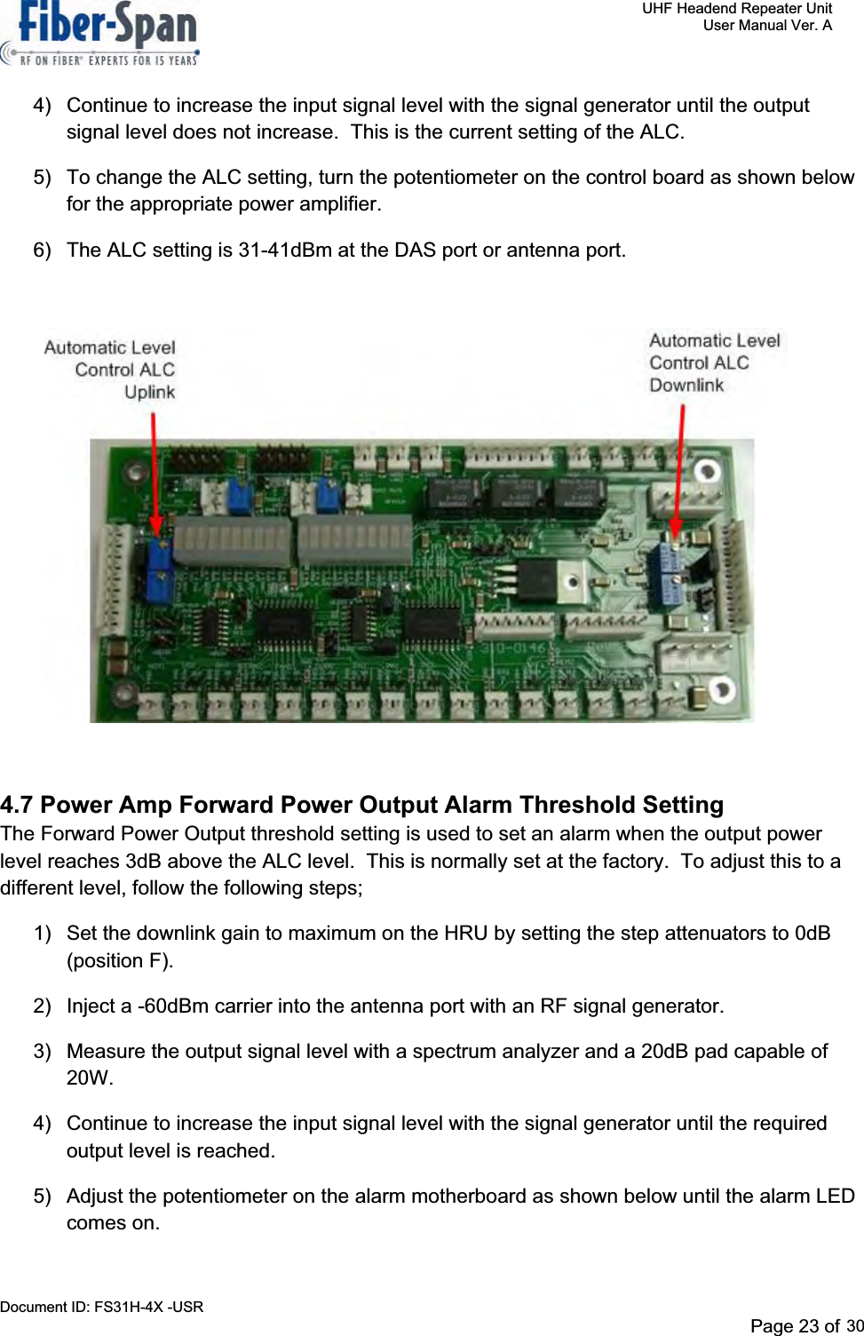     UHF Headend Repeater Unit     User Manual Ver. A Document ID: FS31H-4X -USR              Page 25 of 32   4)  Continue to increase the input signal level with the signal generator until the output signal level does not increase.  This is the current setting of the ALC. 5)  To change the ALC setting, turn the potentiometer on the control board as shown below for the appropriate power amplifier. 6)  The ALC setting is 31-41dBm at the DAS port or antenna port. 4.7 Power Amp Forward Power Output Alarm Threshold Setting The Forward Power Output threshold setting is used to set an alarm when the output power level reaches 3dB above the ALC level.  This is normally set at the factory.  To adjust this to a different level, follow the following steps; 1)  Set the downlink gain to maximum on the HRU by setting the step attenuators to 0dB (position F). 2)  Inject a -60dBm carrier into the antenna port with an RF signal generator. 3)  Measure the output signal level with a spectrum analyzer and a 20dB pad capable of 20W.4)  Continue to increase the input signal level with the signal generator until the required output level is reached. 5)  Adjust the potentiometer on the alarm motherboard as shown below until the alarm LED comes on. Page 23 of 2930