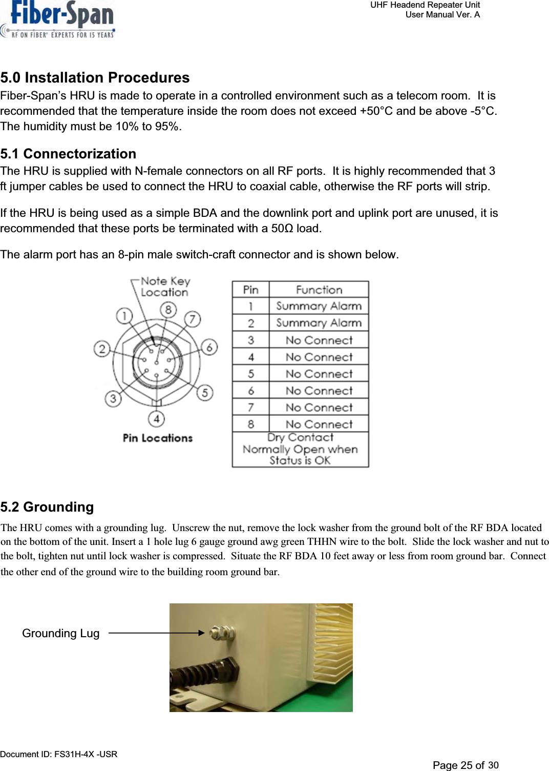     UHF Headend Repeater Unit     User Manual Ver. A Document ID: FS31H-4X -USR              Page 27 of 32   5.0 Installation Procedures Fiber-Span’s HRU is made to operate in a controlled environment such as a telecom room.  It is recommended that the temperature inside the room does not exceed +50°C and be above -5°C.The humidity must be 10% to 95%. 5.1 Connectorization The HRU is supplied with N-female connectors on all RF ports.  It is highly recommended that 3 ft jumper cables be used to connect the HRU to coaxial cable, otherwise the RF ports will strip. If the HRU is being used as a simple BDA and the downlink port and uplink port are unused, it is recommended that these ports be terminated with a 50 load.  The alarm port has an 8-pin male switch-craft connector and is shown below.                           5.2 Grounding The HRU comes with a grounding lug.  An illustration of the ground lug is shown below.                                                     Grounding LugPage 25 of 29The HRU comes with a grounding lug.  Unscrew the nut, remove the lock washer from the ground bolt of the RF BDA located on the bottom of the unit. Insert a 1 hole lug 6 gauge ground awg green THHN wire to the bolt.  Slide the lock washer and nut to the bolt, tighten nut until lock washer is compressed. Situate the RF BDA 10 feet away or less from room ground bar. Connectthe other end of the ground wire to the building room ground bar.30