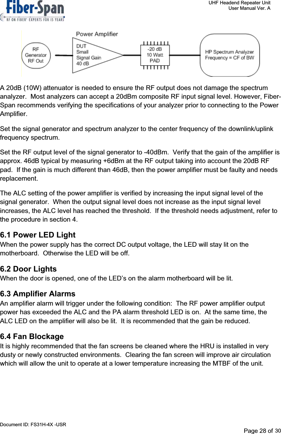     UHF Headend Repeater Unit     User Manual Ver. A Document ID: FS31H-4X -USR              Page 31 of 32   A 20dB (10W) attenuator is needed to ensure the RF output does not damage the spectrum analyzer.  Most analyzers can accept a 20dBm composite RF input signal level. However, Fiber-Span recommends verifying the specifications of your analyzer prior to connecting to the Power Amplifier.Set the signal generator and spectrum analyzer to the center frequency of the downlink/uplink frequency spectrum.Set the RF output level of the signal generator to -40dBm.  Verify that the gain of the amplifier is approx. 46dB typical by measuring +6dBm at the RF output taking into account the 20dB RF pad.  If the gain is much different than 46dB, then the power amplifier must be faulty and needs replacement.The ALC setting of the power amplifier is verified by increasing the input signal level of the signal generator.  When the output signal level does not increase as the input signal level increases, the ALC level has reached the threshold.  If the threshold needs adjustment, refer to the procedure in section 4. 6.1 Power LED Light When the power supply has the correct DC output voltage, the LED will stay lit on the motherboard.  Otherwise the LED will be off. 6.2 Door Lights When the door is opened, one of the LED’s on the alarm motherboard will be lit. 6.3 Amplifier Alarms An amplifier alarm will trigger under the following condition:  The RF power amplifier output power has exceeded the ALC and the PA alarm threshold LED is on.  At the same time, the ALC LED on the amplifier will also be lit.  It is recommended that the gain be reduced. 6.4 Fan Blockage It is highly recommended that the fan screens be cleaned where the HRU is installed in very dusty or newly constructed environments. Clearing the fan screen will improve air circulation which will allow the unit to operate at a lower temperature increasing the MTBF of the unit. Page 28 of 2930