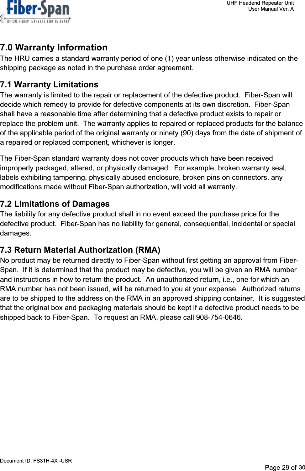     UHF Headend Repeater Unit     User Manual Ver. A Document ID: FS31H-4X -USR              Page 32 of 32   7.0 Warranty Information The HRU carries a standard warranty period of one (1) year unless otherwise indicated on the shipping package as noted in the purchase order agreement. 7.1 Warranty Limitations The warranty is limited to the repair or replacement of the defective product.  Fiber-Span will decide which remedy to provide for defective components at its own discretion.  Fiber-Span shall have a reasonable time after determining that a defective product exists to repair or replace the problem unit.  The warranty applies to repaired or replaced products for the balance of the applicable period of the original warranty or ninety (90) days from the date of shipment of a repaired or replaced component, whichever is longer.   The Fiber-Span standard warranty does not cover products which have been received improperly packaged, altered, or physically damaged.  For example, broken warranty seal, labels exhibiting tampering, physically abused enclosure, broken pins on connectors, any modifications made without Fiber-Span authorization, will void all warranty. 7.2 Limitations of Damages The liability for any defective product shall in no event exceed the purchase price for the defective product.  Fiber-Span has no liability for general, consequential, incidental or special damages.7.3 Return Material Authorization (RMA) No product may be returned directly to Fiber-Span without first getting an approval from Fiber-Span.  If it is determined that the product may be defective, you will be given an RMA number and instructions in how to return the product.  An unauthorized return, i.e., one for which an RMA number has not been issued, will be returned to you at your expense.  Authorized returns are to be shipped to the address on the RMA in an approved shipping container.  It is suggested that the original box and packaging materials should be kept if a defective product needs to be shipped back to Fiber-Span.  To request an RMA, please call 908-754-0646. Page 29 of 2930