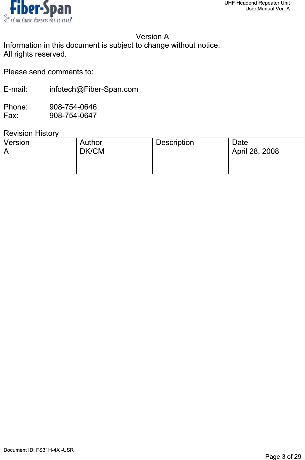     UHF Headend Repeater Unit     User Manual Ver. A Document ID: FS31H-4X -USR              Page 3 of 32   Version A Information in this document is subject to change without notice. All rights reserved. Please send comments to: E-mail: infotech@Fiber-Span.com Phone: 908-754-0646 Fax:   908-754-0647 Revision History Version Author  Description Date A  DK/CM    April 28, 2008 Page 3 of 29