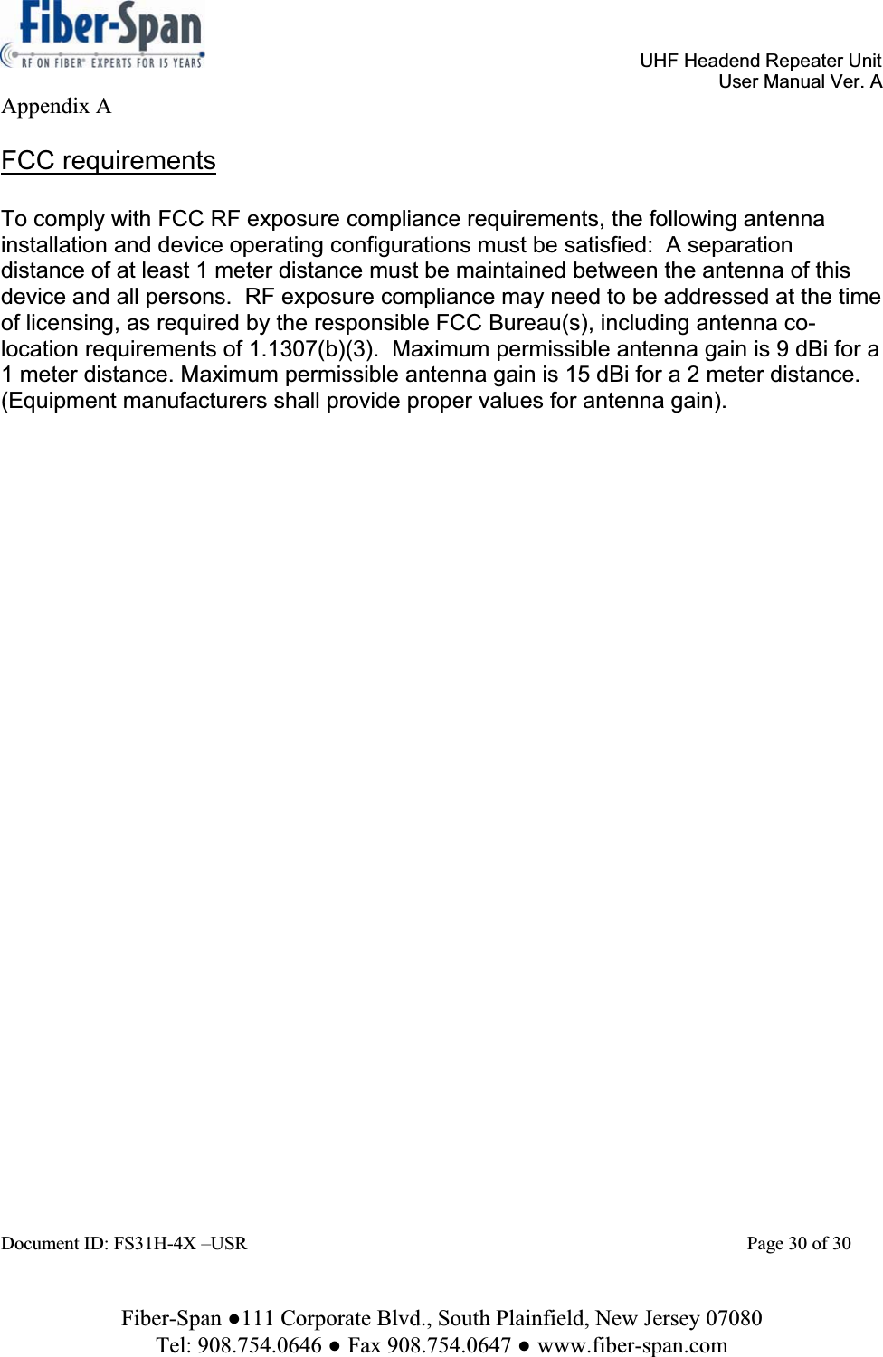 UHF Headend Repeater Unit User Manual Ver. A Fiber-Span ŏ111 Corporate Blvd., South Plainfield, New Jersey 07080 Tel: 908.754.0646 ŏFax 908.754.0647 ŏwww.fiber-span.comAppendix A FCC requirementsTo comply with FCC RF exposure compliance requirements, the following antenna installation and device operating configurations must be satisfied:  A separation distance of at least 1 meter distance must be maintained between the antenna of this device and all persons.  RF exposure compliance may need to be addressed at the time of licensing, as required by the responsible FCC Bureau(s), including antenna co-location requirements of 1.1307(b)(3).  Maximum permissible antenna gain is 9 dBi for a 1 meter distance. Maximum permissible antenna gain is 15 dBi for a 2 meter distance. (Equipment manufacturers shall provide proper values for antenna gain).Document ID: FS31H-4X –USR        Page 30 of 30 