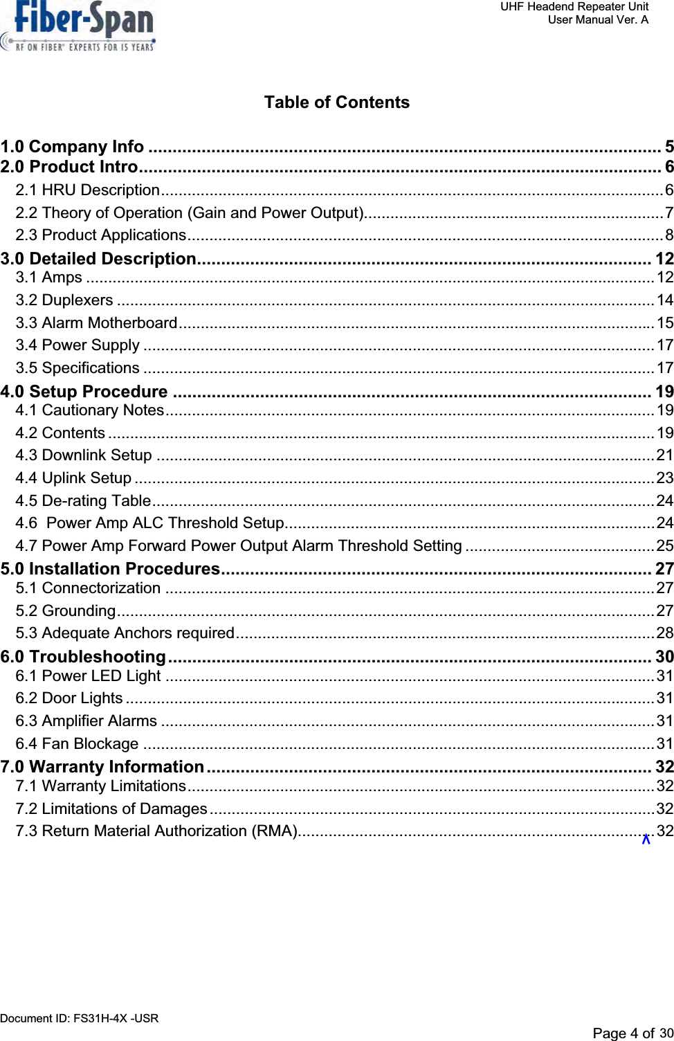     UHF Headend Repeater Unit     User Manual Ver. A Document ID: FS31H-4X -USR              Page 4 of 32   Table of Contents 1.0 Company Info .......................................................................................................... 52.0 Product Intro............................................................................................................ 62.1 HRU Description..................................................................................................................62.2 Theory of Operation (Gain and Power Output)....................................................................72.3 Product Applications............................................................................................................83.0 Detailed Description.............................................................................................. 123.1 Amps .................................................................................................................................123.2 Duplexers ..........................................................................................................................143.3 Alarm Motherboard............................................................................................................153.4 Power Supply ....................................................................................................................173.5 Specifications ....................................................................................................................174.0 Setup Procedure ................................................................................................... 194.1 Cautionary Notes...............................................................................................................194.2 Contents ............................................................................................................................194.3 Downlink Setup .................................................................................................................214.4 Uplink Setup ......................................................................................................................234.5 De-rating Table..................................................................................................................244.6  Power Amp ALC Threshold Setup....................................................................................244.7 Power Amp Forward Power Output Alarm Threshold Setting ...........................................255.0 Installation Procedures......................................................................................... 275.1 Connectorization ...............................................................................................................275.2 Grounding..........................................................................................................................275.3 Adequate Anchors required...............................................................................................286.0 Troubleshooting.................................................................................................... 306.1 Power LED Light ...............................................................................................................316.2 Door Lights ........................................................................................................................316.3 Amplifier Alarms ................................................................................................................316.4 Fan Blockage ....................................................................................................................317.0 Warranty Information............................................................................................ 327.1 Warranty Limitations..........................................................................................................327.2 Limitations of Damages.....................................................................................................327.3 Return Material Authorization (RMA).................................................................................32Page 4 of 2930