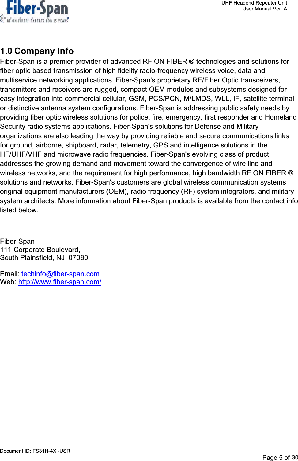     UHF Headend Repeater Unit     User Manual Ver. A Document ID: FS31H-4X -USR              Page 5 of 32   1.0 Company Info Fiber-Span is a premier provider of advanced RF ON FIBER ® technologies and solutions for fiber optic based transmission of high fidelity radio-frequency wireless voice, data and multiservice networking applications. Fiber-Span&apos;s proprietary RF/Fiber Optic transceivers, transmitters and receivers are rugged, compact OEM modules and subsystems designed for easy integration into commercial cellular, GSM, PCS/PCN, M/LMDS, WLL, IF, satellite terminal or distinctive antenna system configurations. Fiber-Span is addressing public safety needs by providing fiber optic wireless solutions for police, fire, emergency, first responder and Homeland Security radio systems applications. Fiber-Span&apos;s solutions for Defense and Military organizations are also leading the way by providing reliable and secure communications links for ground, airborne, shipboard, radar, telemetry, GPS and intelligence solutions in the HF/UHF/VHF and microwave radio frequencies. Fiber-Span&apos;s evolving class of product addresses the growing demand and movement toward the convergence of wire line and wireless networks, and the requirement for high performance, high bandwidth RF ON FIBER ® solutions and networks. Fiber-Span&apos;s customers are global wireless communication systems original equipment manufacturers (OEM), radio frequency (RF) system integrators, and military system architects. More information about Fiber-Span products is available from the contact info listed below.  Fiber-Span111 Corporate Boulevard, South Plainsfield, NJ  07080 Email: techinfo@fiber-span.comWeb: http://www.fiber-span.com/Page 5 of 2930