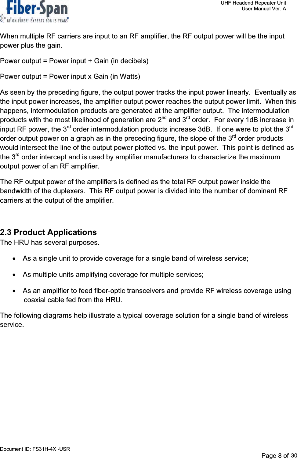     UHF Headend Repeater Unit     User Manual Ver. A Document ID: FS31H-4X -USR              Page 8 of 32   When multiple RF carriers are input to an RF amplifier, the RF output power will be the input power plus the gain. Power output = Power input + Gain (in decibels) Power output = Power input x Gain (in Watts) As seen by the preceding figure, the output power tracks the input power linearly.  Eventually as the input power increases, the amplifier output power reaches the output power limit.  When this happens, intermodulation products are generated at the amplifier output.  The intermodulation products with the most likelihood of generation are 2nd and 3rd order.  For every 1dB increase in input RF power, the 3rd order intermodulation products increase 3dB.  If one were to plot the 3rdorder output power on a graph as in the preceding figure, the slope of the 3rd order products would intersect the line of the output power plotted vs. the input power.  This point is defined as the 3rd order intercept and is used by amplifier manufacturers to characterize the maximum output power of an RF amplifier. The RF output power of the amplifiers is defined as the total RF output power inside the bandwidth of the duplexers.  This RF output power is divided into the number of dominant RF carriers at the output of the amplifier.   2.3 Product ApplicationsThe HRU has several purposes.  x  As a single unit to provide coverage for a single band of wireless service; x  As multiple units amplifying coverage for multiple services; x  As an amplifier to feed fiber-optic transceivers and provide RF wireless coverage using coaxial cable fed from the HRU. The following diagrams help illustrate a typical coverage solution for a single band of wireless service.Page 8 of 2930