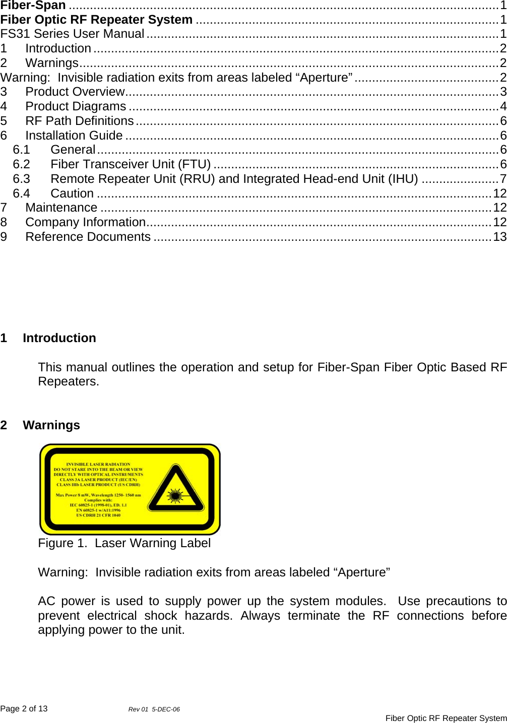 Page 2 of 13                Rev 01  5-DEC-06                                     Fiber Optic RF Repeater System  Fiber-Span ..........................................................................................................................1 Fiber Optic RF Repeater System ......................................................................................1 FS31 Series User Manual....................................................................................................1 1 Introduction ...................................................................................................................2 2 Warnings.......................................................................................................................2 Warning:  Invisible radiation exits from areas labeled “Aperture”.........................................2 3 Product Overview..........................................................................................................3 4 Product Diagrams .........................................................................................................4 5 RF Path Definitions.......................................................................................................6 6 Installation Guide ..........................................................................................................6 6.1 General..................................................................................................................6 6.2 Fiber Transceiver Unit (FTU) .................................................................................6 6.3 Remote Repeater Unit (RRU) and Integrated Head-end Unit (IHU) ......................7 6.4 Caution ................................................................................................................12 7 Maintenance ...............................................................................................................12 8 Company Information..................................................................................................12 9 Reference Documents ................................................................................................13       1 Introduction  This manual outlines the operation and setup for Fiber-Span Fiber Optic Based RF Repeaters.    2 Warnings Figure 1.  Laser Warning Label  Warning:  Invisible radiation exits from areas labeled “Aperture”  AC power is used to supply power up the system modules.  Use precautions to prevent electrical shock hazards. Always terminate the RF connections before applying power to the unit.    