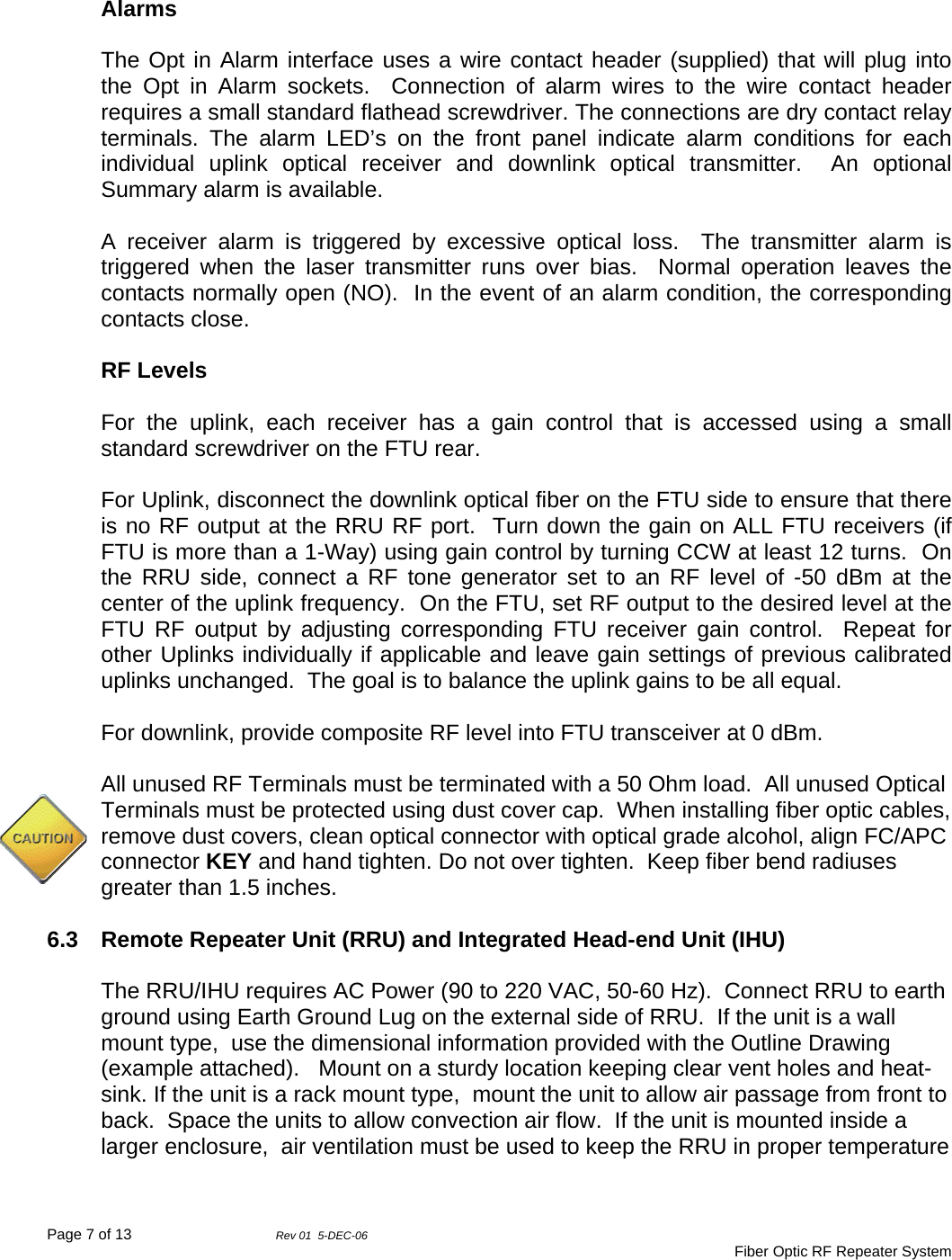 Page 7 of 13                Rev 01  5-DEC-06                                     Fiber Optic RF Repeater System   Alarms  The Opt in Alarm interface uses a wire contact header (supplied) that will plug into the Opt in Alarm sockets.  Connection of alarm wires to the wire contact header requires a small standard flathead screwdriver. The connections are dry contact relay terminals. The alarm LED’s on the front panel indicate alarm conditions for each individual uplink optical receiver and downlink optical transmitter.  An optional Summary alarm is available.  A receiver alarm is triggered by excessive optical loss.  The transmitter alarm is triggered when the laser transmitter runs over bias.  Normal operation leaves the contacts normally open (NO).  In the event of an alarm condition, the corresponding contacts close.  RF Levels  For the uplink, each receiver has a gain control that is accessed using a small standard screwdriver on the FTU rear.    For Uplink, disconnect the downlink optical fiber on the FTU side to ensure that there is no RF output at the RRU RF port.  Turn down the gain on ALL FTU receivers (if FTU is more than a 1-Way) using gain control by turning CCW at least 12 turns.  On the RRU side, connect a RF tone generator set to an RF level of -50 dBm at the center of the uplink frequency.  On the FTU, set RF output to the desired level at the FTU RF output by adjusting corresponding FTU receiver gain control.  Repeat for other Uplinks individually if applicable and leave gain settings of previous calibrated uplinks unchanged.  The goal is to balance the uplink gains to be all equal.  For downlink, provide composite RF level into FTU transceiver at 0 dBm.    All unused RF Terminals must be terminated with a 50 Ohm load.  All unused Optical Terminals must be protected using dust cover cap.  When installing fiber optic cables, remove dust covers, clean optical connector with optical grade alcohol, align FC/APC connector KEY and hand tighten. Do not over tighten.  Keep fiber bend radiuses greater than 1.5 inches.  6.3  Remote Repeater Unit (RRU) and Integrated Head-end Unit (IHU)  The RRU/IHU requires AC Power (90 to 220 VAC, 50-60 Hz).  Connect RRU to earth ground using Earth Ground Lug on the external side of RRU.  If the unit is a wall mount type,  use the dimensional information provided with the Outline Drawing (example attached).   Mount on a sturdy location keeping clear vent holes and heat-sink. If the unit is a rack mount type,  mount the unit to allow air passage from front to back.  Space the units to allow convection air flow.  If the unit is mounted inside a larger enclosure,  air ventilation must be used to keep the RRU in proper temperature 