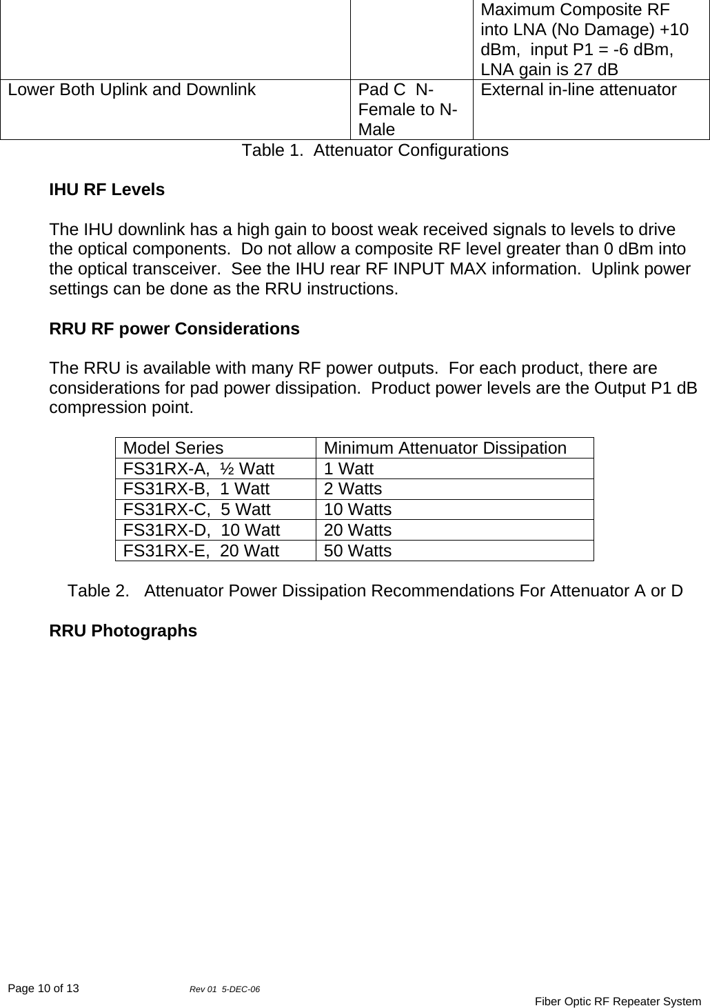 Page 10 of 13                Rev 01  5-DEC-06                                     Fiber Optic RF Repeater System Maximum Composite RF into LNA (No Damage) +10 dBm,  input P1 = -6 dBm,  LNA gain is 27 dB Lower Both Uplink and Downlink  Pad C  N-Female to N-Male External in-line attenuator Table 1.  Attenuator Configurations  IHU RF Levels  The IHU downlink has a high gain to boost weak received signals to levels to drive the optical components.  Do not allow a composite RF level greater than 0 dBm into the optical transceiver.  See the IHU rear RF INPUT MAX information.  Uplink power settings can be done as the RRU instructions.  RRU RF power Considerations  The RRU is available with many RF power outputs.  For each product, there are considerations for pad power dissipation.  Product power levels are the Output P1 dB compression point.  Model Series  Minimum Attenuator Dissipation FS31RX-A,  ½ Watt  1 Watt FS31RX-B,  1 Watt  2 Watts FS31RX-C,  5 Watt  10 Watts FS31RX-D,  10 Watt  20 Watts FS31RX-E,  20 Watt  50 Watts  Table 2.   Attenuator Power Dissipation Recommendations For Attenuator A or D  RRU Photographs   