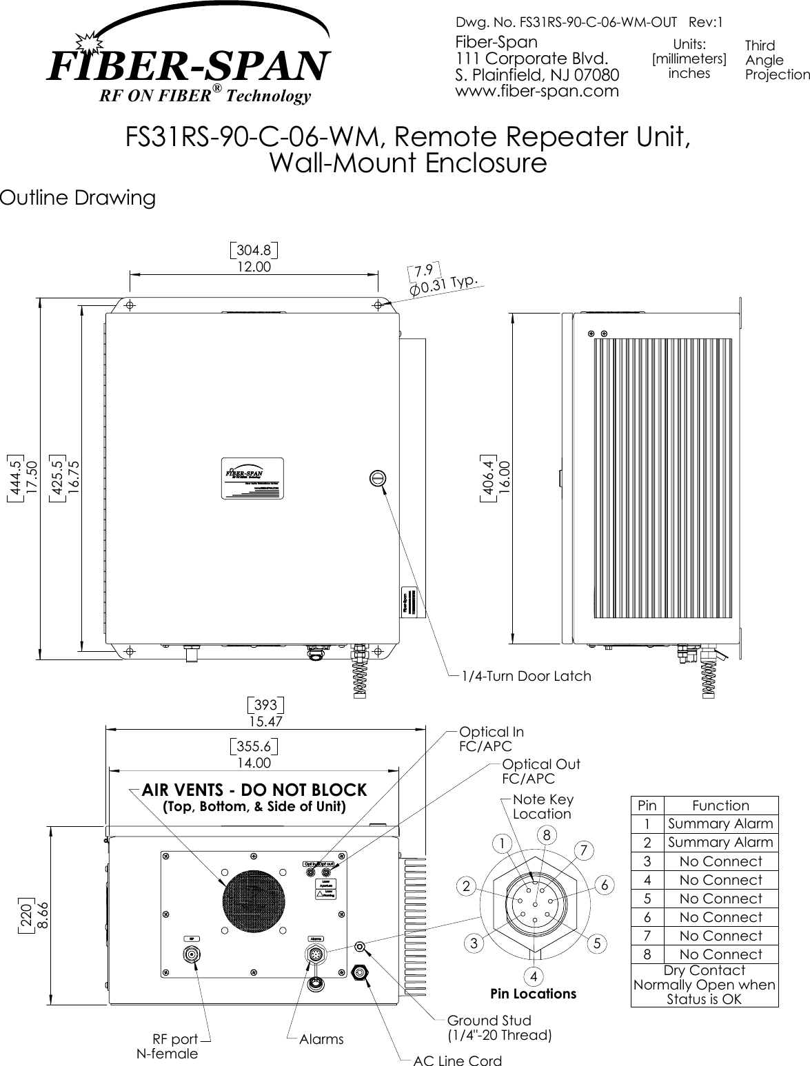 16.75425.5304.812.00444.517.500.31 Typ.7.91/4-Turn Door LatchPin Function1Summary Alarm2Summary Alarm3 No Connect4 No Connect5 No Connect6 No Connect7 No Connect8 No ConnectDry Contact Normally Open when Status is OKOptical OutAC Line CordFC/APC(1/4&quot;-20 Thread)RF portGround StudAlarmsN-femaleOptical InFC/APC355.614.0015.473938.66220AIR VENTS - DO NOT BLOCK(Top, Bottom, &amp; Side of Unit)567Pin LocationsLocation1234Note Key816.00406.4www.fiber-span.comProjection Dwg. No. FS31RS-90-C-06-WM-OUT   Rev:1S. Plainfield, NJ 07080Units:[millimeters]FS31RS-90-C-06-WM, Remote Repeater Unit,111 Corporate Blvd.inchesWall-Mount EnclosureFiber-Span ThirdAngleOutline DrawingFIBER-SPAN RF ON FIBER® Technology