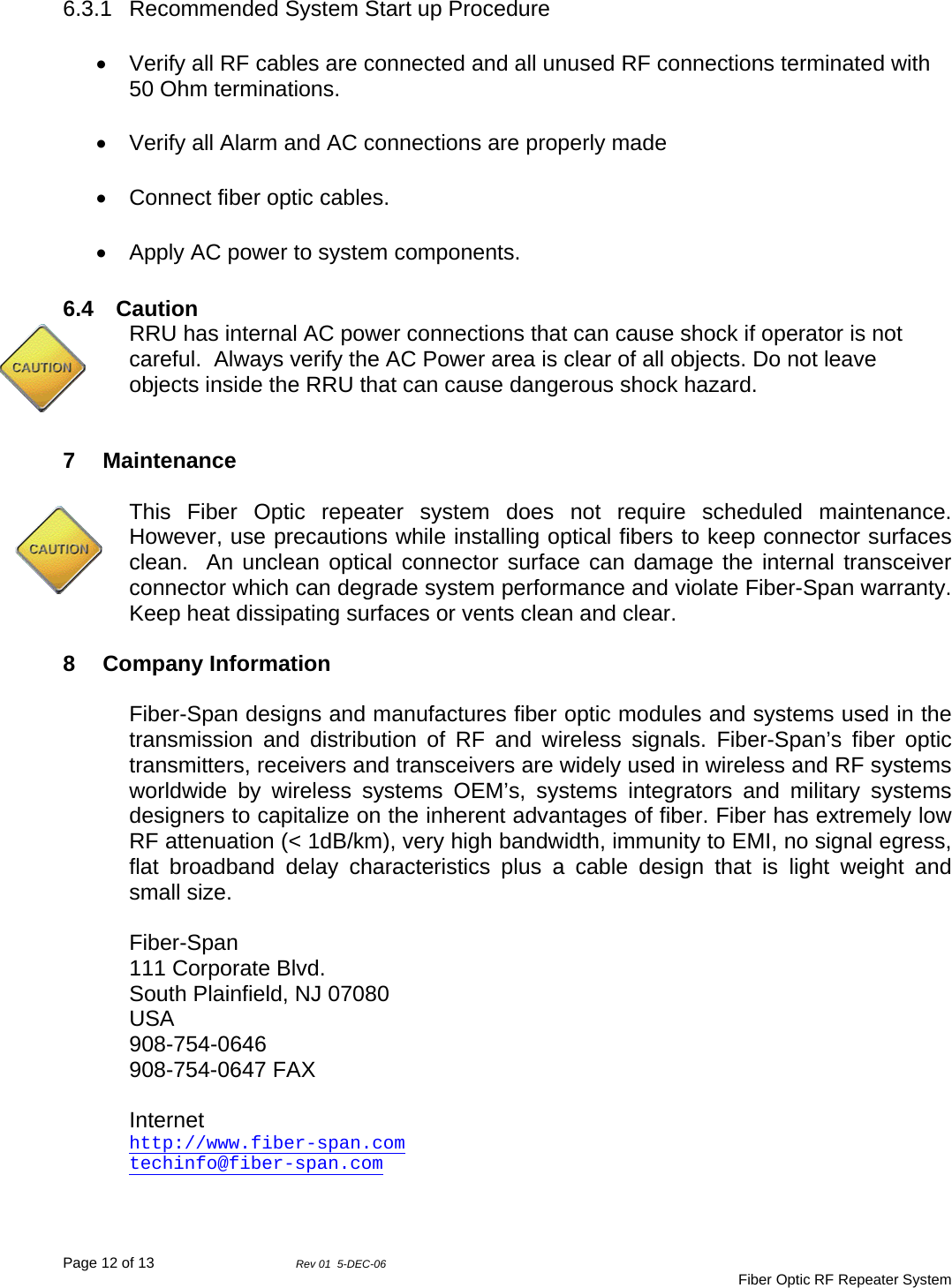 Page 12 of 13                Rev 01  5-DEC-06                                     Fiber Optic RF Repeater System 6.3.1 Recommended System Start up Procedure •  Verify all RF cables are connected and all unused RF connections terminated with 50 Ohm terminations. •  Verify all Alarm and AC connections are properly made •  Connect fiber optic cables.   •  Apply AC power to system components.  6.4 Caution RRU has internal AC power connections that can cause shock if operator is not careful.  Always verify the AC Power area is clear of all objects. Do not leave objects inside the RRU that can cause dangerous shock hazard.   7 Maintenance  This Fiber Optic repeater system does not require scheduled maintenance.  However, use precautions while installing optical fibers to keep connector surfaces clean.  An unclean optical connector surface can damage the internal transceiver connector which can degrade system performance and violate Fiber-Span warranty.  Keep heat dissipating surfaces or vents clean and clear.  8 Company Information  Fiber-Span designs and manufactures fiber optic modules and systems used in the transmission and distribution of RF and wireless signals. Fiber-Span’s fiber optic transmitters, receivers and transceivers are widely used in wireless and RF systems worldwide by wireless systems OEM’s, systems integrators and military systems designers to capitalize on the inherent advantages of fiber. Fiber has extremely low RF attenuation (&lt; 1dB/km), very high bandwidth, immunity to EMI, no signal egress, flat broadband delay characteristics plus a cable design that is light weight and small size.  Fiber-Span 111 Corporate Blvd. South Plainfield, NJ 07080 USA 908-754-0646 908-754-0647 FAX  Internet http://www.fiber-span.com techinfo@fiber-span.com   