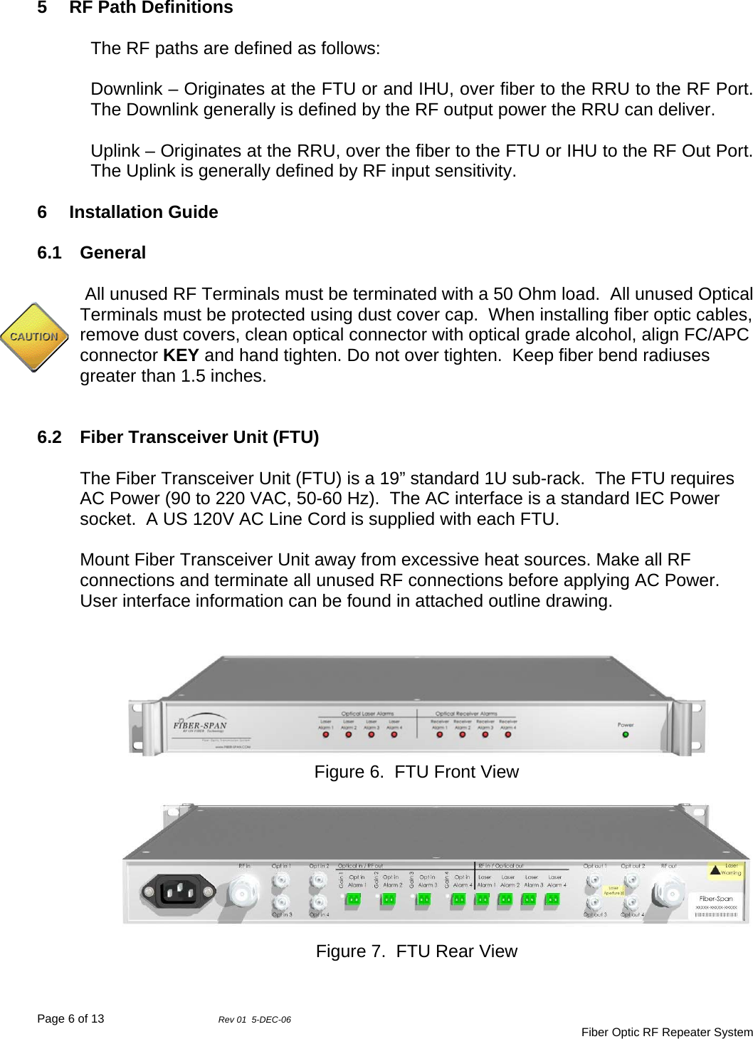 Page 6 of 13                Rev 01  5-DEC-06                                     Fiber Optic RF Repeater System 5  RF Path Definitions  The RF paths are defined as follows:     Downlink – Originates at the FTU or and IHU, over fiber to the RRU to the RF Port.  The Downlink generally is defined by the RF output power the RRU can deliver.  Uplink – Originates at the RRU, over the fiber to the FTU or IHU to the RF Out Port.  The Uplink is generally defined by RF input sensitivity.  6 Installation Guide  6.1 General   All unused RF Terminals must be terminated with a 50 Ohm load.  All unused Optical Terminals must be protected using dust cover cap.  When installing fiber optic cables, remove dust covers, clean optical connector with optical grade alcohol, align FC/APC connector KEY and hand tighten. Do not over tighten.  Keep fiber bend radiuses greater than 1.5 inches.   6.2  Fiber Transceiver Unit (FTU)  The Fiber Transceiver Unit (FTU) is a 19” standard 1U sub-rack.  The FTU requires AC Power (90 to 220 VAC, 50-60 Hz).  The AC interface is a standard IEC Power socket.  A US 120V AC Line Cord is supplied with each FTU.    Mount Fiber Transceiver Unit away from excessive heat sources. Make all RF connections and terminate all unused RF connections before applying AC Power. User interface information can be found in attached outline drawing.   Figure 6.  FTU Front View  Figure 7.  FTU Rear View 