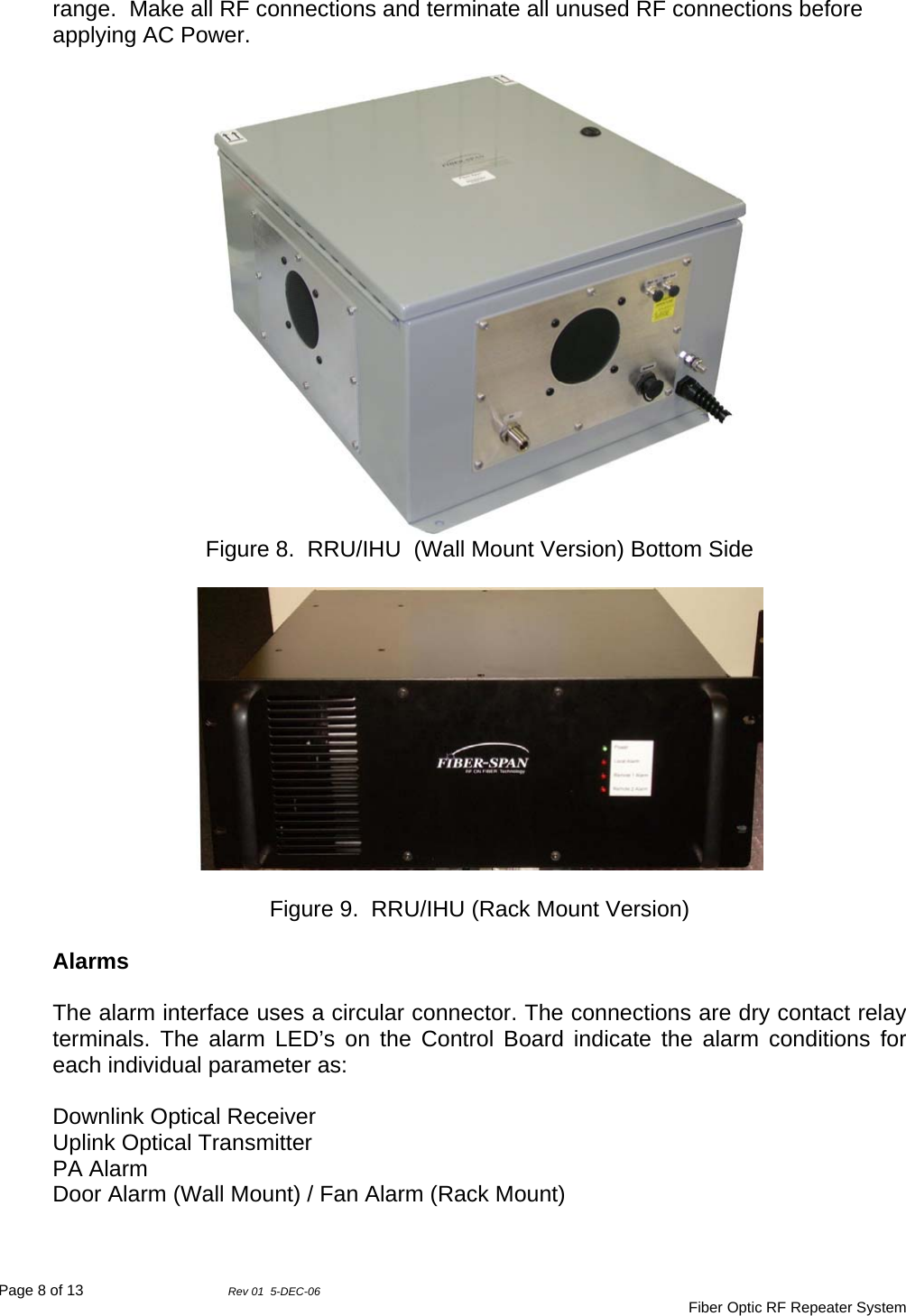 Page 8 of 13                Rev 01  5-DEC-06                                     Fiber Optic RF Repeater System range.  Make all RF connections and terminate all unused RF connections before applying AC Power.   Figure 8.  RRU/IHU  (Wall Mount Version) Bottom Side    Figure 9.  RRU/IHU (Rack Mount Version)  Alarms  The alarm interface uses a circular connector. The connections are dry contact relay terminals. The alarm LED’s on the Control Board indicate the alarm conditions for each individual parameter as:  Downlink Optical Receiver Uplink Optical Transmitter PA Alarm Door Alarm (Wall Mount) / Fan Alarm (Rack Mount)  