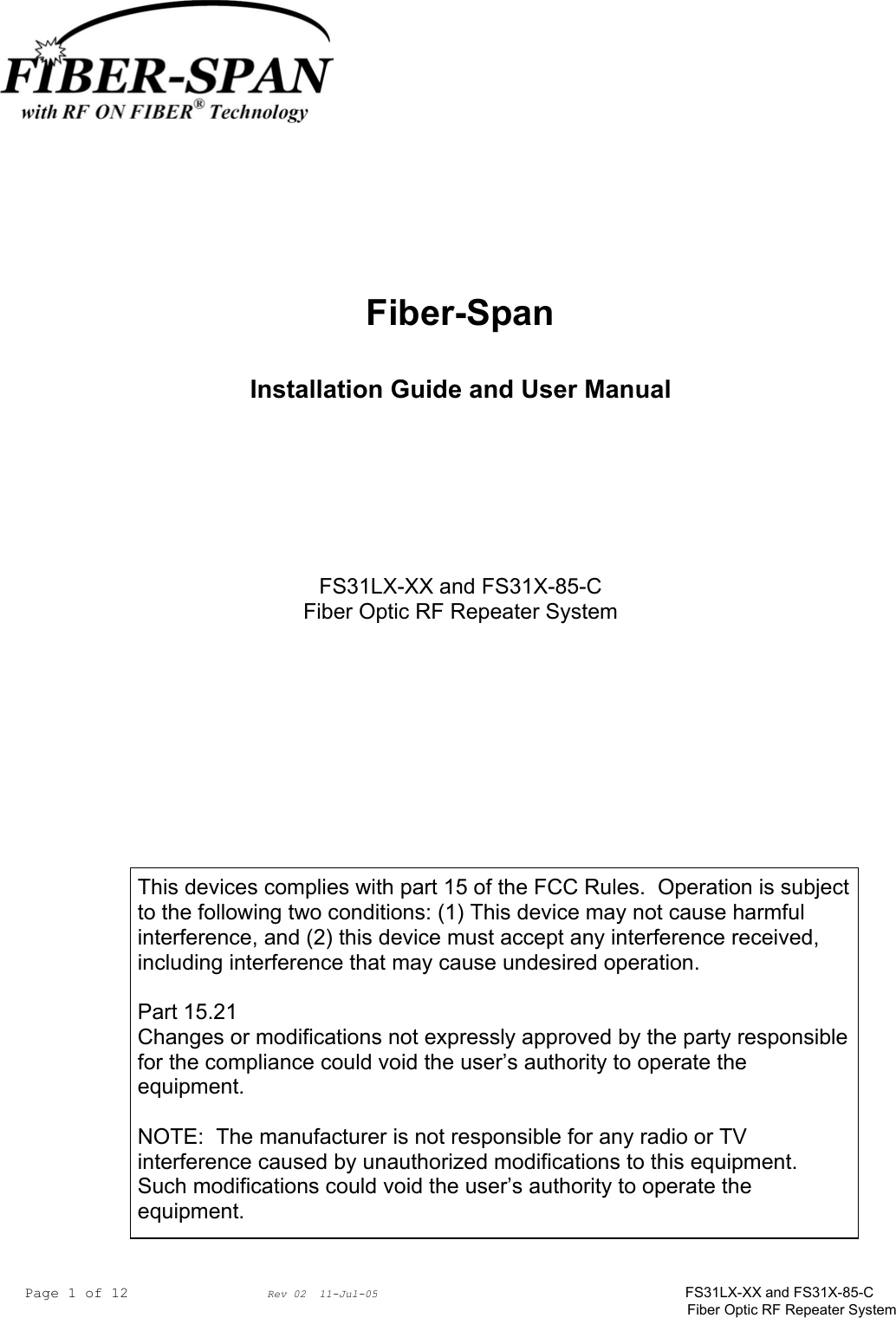 Page 1 of 12                Rev 02  11-Jul-05                                    FS31LX-XX and FS31X-85-C Fiber Optic RF Repeater System     Fiber-Span  Installation Guide and User Manual       FS31LX-XX and FS31X-85-C Fiber Optic RF Repeater System    This devices complies with part 15 of the FCC Rules.  Operation is subject to the following two conditions: (1) This device may not cause harmful interference, and (2) this device must accept any interference received, including interference that may cause undesired operation.  Part 15.21 Changes or modifications not expressly approved by the party responsible for the compliance could void the user’s authority to operate the equipment.  NOTE:  The manufacturer is not responsible for any radio or TV interference caused by unauthorized modifications to this equipment.  Such modifications could void the user’s authority to operate the equipment. 