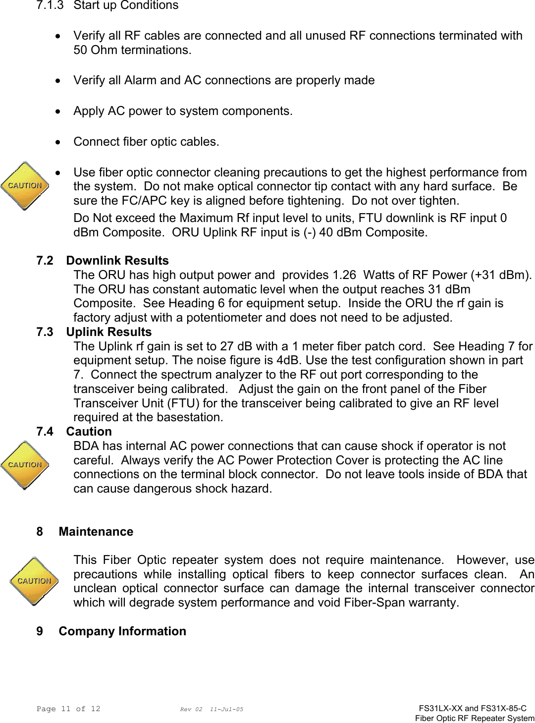 Page 11 of 12                Rev 02  11-Jul-05                                    FS31LX-XX and FS31X-85-C Fiber Optic RF Repeater System 7.1.3  Start up Conditions •  Verify all RF cables are connected and all unused RF connections terminated with 50 Ohm terminations. •  Verify all Alarm and AC connections are properly made •  Apply AC power to system components.   •  Connect fiber optic cables.   •  Use fiber optic connector cleaning precautions to get the highest performance from the system.  Do not make optical connector tip contact with any hard surface.  Be sure the FC/APC key is aligned before tightening.  Do not over tighten. Do Not exceed the Maximum Rf input level to units, FTU downlink is RF input 0 dBm Composite.  ORU Uplink RF input is (-) 40 dBm Composite.  7.2 Downlink Results The ORU has high output power and  provides 1.26  Watts of RF Power (+31 dBm).  The ORU has constant automatic level when the output reaches 31 dBm Composite.  See Heading 6 for equipment setup.  Inside the ORU the rf gain is factory adjust with a potentiometer and does not need to be adjusted. 7.3 Uplink Results The Uplink rf gain is set to 27 dB with a 1 meter fiber patch cord.  See Heading 7 for equipment setup. The noise figure is 4dB. Use the test configuration shown in part 7.  Connect the spectrum analyzer to the RF out port corresponding to the transceiver being calibrated.   Adjust the gain on the front panel of the Fiber Transceiver Unit (FTU) for the transceiver being calibrated to give an RF level required at the basestation. 7.4 Caution BDA has internal AC power connections that can cause shock if operator is not careful.  Always verify the AC Power Protection Cover is protecting the AC line connections on the terminal block connector.  Do not leave tools inside of BDA that can cause dangerous shock hazard.   8 Maintenance  This Fiber Optic repeater system does not require maintenance.  However, use precautions while installing optical fibers to keep connector surfaces clean.  An unclean optical connector surface can damage the internal transceiver connector which will degrade system performance and void Fiber-Span warranty.    9 Company Information  