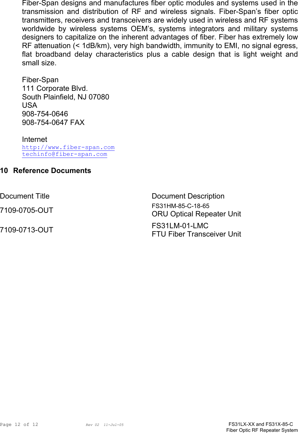 Page 12 of 12                Rev 02  11-Jul-05                                    FS31LX-XX and FS31X-85-C Fiber Optic RF Repeater System Fiber-Span designs and manufactures fiber optic modules and systems used in the transmission and distribution of RF and wireless signals. Fiber-Span’s fiber optic transmitters, receivers and transceivers are widely used in wireless and RF systems worldwide by wireless systems OEM’s, systems integrators and military systems designers to capitalize on the inherent advantages of fiber. Fiber has extremely low RF attenuation (&lt; 1dB/km), very high bandwidth, immunity to EMI, no signal egress, flat broadband delay characteristics plus a cable design that is light weight and small size.  Fiber-Span 111 Corporate Blvd. South Plainfield, NJ 07080 USA 908-754-0646 908-754-0647 FAX  Internet http://www.fiber-span.com techinfo@fiber-span.com   10 Reference Documents     Document Title  Document Description 7109-0705-OUT  FS31HM-85-C-18-65 ORU Optical Repeater Unit 7109-0713-OUT  FS31LM-01-LMC FTU Fiber Transceiver Unit  