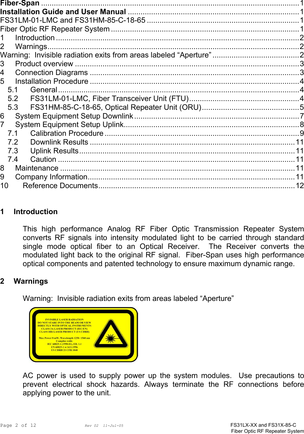 Page 2 of 12                Rev 02  11-Jul-05                                    FS31LX-XX and FS31X-85-C Fiber Optic RF Repeater System  Fiber-Span ..........................................................................................................................1 Installation Guide and User Manual .................................................................................1 FS31LM-01-LMC and FS31HM-85-C-18-65 ........................................................................1 Fiber Optic RF Repeater System .........................................................................................1 1 Introduction ...................................................................................................................2 2 Warnings.......................................................................................................................2 Warning:  Invisible radiation exits from areas labeled “Aperture” .........................................2 3 Product overview ..........................................................................................................3 4 Connection Diagrams ...................................................................................................3 5 Installation Procedure ...................................................................................................4 5.1 General..................................................................................................................4 5.2 FS31LM-01-LMC, Fiber Transceiver Unit (FTU)....................................................4 5.3 FS31HM-85-C-18-65, Optical Repeater Unit (ORU)..............................................5 6 System Equipment Setup Downlink ..............................................................................7 7 System Equipment Setup Uplink...................................................................................8 7.1 Calibration Procedure ............................................................................................9 7.2 Downlink Results .................................................................................................11 7.3 Uplink Results......................................................................................................11 7.4 Caution ................................................................................................................11 8 Maintenance ...............................................................................................................11 9 Company Information..................................................................................................11 10 Reference Documents.............................................................................................12   1 Introduction  This high performance Analog RF Fiber Optic Transmission Repeater System converts RF signals into intensity modulated light to be carried through standard single mode optical fiber to an Optical Receiver.  The Receiver converts the modulated light back to the original RF signal.  Fiber-Span uses high performance optical components and patented technology to ensure maximum dynamic range.  2 Warnings  Warning:  Invisible radiation exits from areas labeled “Aperture”  AC power is used to supply power up the system modules.  Use precautions to prevent electrical shock hazards. Always terminate the RF connections before applying power to the unit.   